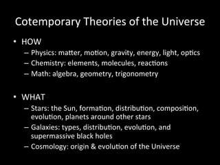 Cotemporary	
  Theories	
  of	
  the	
  Universe	
  
•  HOW	
  
–  Physics:	
  maUer,	
  moGon,	
  gravity,	
  energy,	
  light,	
  opGcs	
  
–  Chemistry:	
  elements,	
  molecules,	
  reacGons	
  
–  Math:	
  algebra,	
  geometry,	
  trigonometry	
  
•  WHAT	
  
–  Stars:	
  the	
  Sun,	
  formaGon,	
  distribuGon,	
  composiGon,	
  
evoluGon,	
  planets	
  around	
  other	
  stars	
  
–  Galaxies:	
  types,	
  distribuGon,	
  evoluGon,	
  and	
  
supermassive	
  black	
  holes	
  
–  Cosmology:	
  origin	
  &	
  evoluGon	
  of	
  the	
  Universe	
  
 