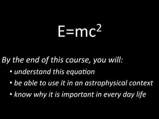 E=mc2	
  
By	
  the	
  end	
  of	
  this	
  course,	
  you	
  will:	
  	
  
• 	
  understand	
  this	
  equa6on	
  
• 	
  be	
  able	
  to	
  use	
  it	
  in	
  an	
  astrophysical	
  context	
  
• 	
  know	
  why	
  it	
  is	
  important	
  in	
  every	
  day	
  life	
  
 