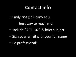 Contact	
  info	
  
•  Emily.rice@csi.cuny.edu	
  	
  
	
  	
   	
  -­‐	
  best	
  way	
  to	
  reach	
  me!	
  
•  Include	
  ‘AST	
  102’	
  &	
  brief	
  subject	
  
•  Sign	
  your	
  email	
  with	
  your	
  full	
  name	
  
•  Be	
  professional!	
  
 