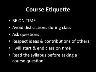 Course	
  E2que4e	
  
•  BE	
  ON	
  TIME	
  
•  Avoid	
  distracGons	
  during	
  class	
  
•  Ask	
  quesGons!	
  
•  Respect	
  ideas	
  &	
  contribuGons	
  of	
  others	
  
•  I	
  will	
  start	
  &	
  end	
  class	
  on	
  Gme	
  
•  Read	
  the	
  syllabus	
  before	
  asking	
  a	
  
course	
  quesGon	
  
	
  
 