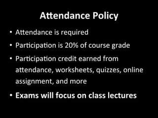 A4endance	
  Policy	
  
•  AUendance	
  is	
  required	
  
•  ParGcipaGon	
  is	
  20%	
  of	
  course	
  grade	
  
•  ParGcipaGon	
  credit	
  earned	
  from	
  
aUendance,	
  worksheets,	
  quizzes,	
  online	
  
assignment,	
  and	
  more	
  
•  Exams	
  will	
  focus	
  on	
  class	
  lectures	
  
 