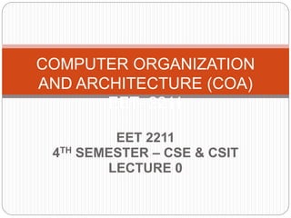 EET 2211
4TH SEMESTER – CSE & CSIT
LECTURE 0
COMPUTER ORGANIZATION
AND ARCHITECTURE (COA)
EET- 2211
 