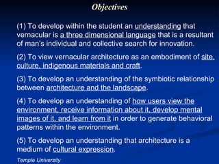 (1) To develop within the student an  understanding  that vernacular is  a three dimensional language  that is a resultant of man’s individual and collective search for innovation. (2) To view vernacular architecture as an embodiment of  site, culture, indigenous materials and craft . (3) To develop an understanding of the symbiotic relationship between  architecture and the landscape . (4) To develop an understanding of  how users view the environment, receive information about it, develop mental images of it, and learn from it  in order to generate behavioral patterns within the environment. (5) To develop an understanding that architecture is a medium of  cultural expression . Temple University Objectives 