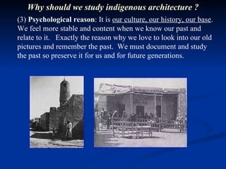 (3)  Psychological reason : It is  our culture, our history, our base . We feel more stable and content when we know our past and relate to it.  Exactly the reason why we love to look into our old pictures and remember the past.  We must document and study the past so preserve it for us and for future generations.  Why should we study indigenous architecture ? 