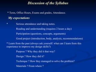 * Texts, Office Hours, Exams and grades, Attendance. Discussion of the Syllabus * Serious attendance and taking notes. Reading and understanding (requires 2 hours a day) Participation (questions, concepts, arguments) Good project (introduction, body, analysis, recommendations) * Learn from the past (always ask yourself: what can I learn from this experience to improve my design skills?) Purpose ? Why they did it that way? Design ? How they did it? Technique ? How they managed to solve the problem? Materials ? From where ? My expectations 