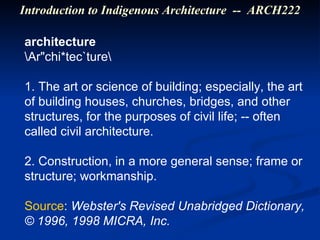 architecture \Ar"chi*tec`ture\  1. The art or science of building; especially, the art of building houses, churches, bridges, and other structures, for the purposes of civil life; -- often called civil architecture. 2. Construction, in a more general sense; frame or structure; workmanship. Source :  Webster's Revised Unabridged Dictionary, © 1996, 1998 MICRA, Inc. Introduction to Indigenous Architecture  --  ARCH222 