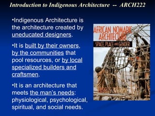 Indigenous Architecture is the architecture created by  uneducated designers . It is  built by their owners ,  by the communities  that pool resources, or  by local specialized builders and craftsmen . It is an architecture that meets  the man’s needs : physiological, psychological, spiritual, and social needs. Introduction to Indigenous Architecture  --  ARCH222 