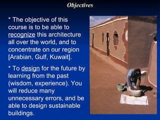 * The objective of this course is to be able to  recognize  this architecture all over the world, and to concentrate on our region [Arabian, Gulf, Kuwait].  * To  design  for the future by learning from the past (wisdom, experience). You will reduce many unnecessary errors, and be able to design sustainable buildings. Objectives 