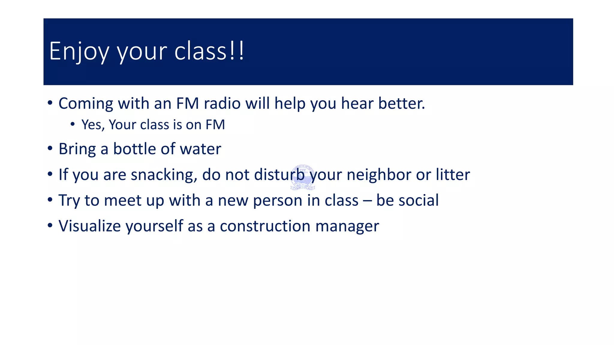 Enjoy your class!!
• Coming with an FM radio will help you hear better.
• Yes, Your class is on FM
• Bring a bottle of water
• If you are snacking, do not disturb your neighbor or litter
• Try to meet up with a new person in class – be social
• Visualize yourself as a construction manager
 