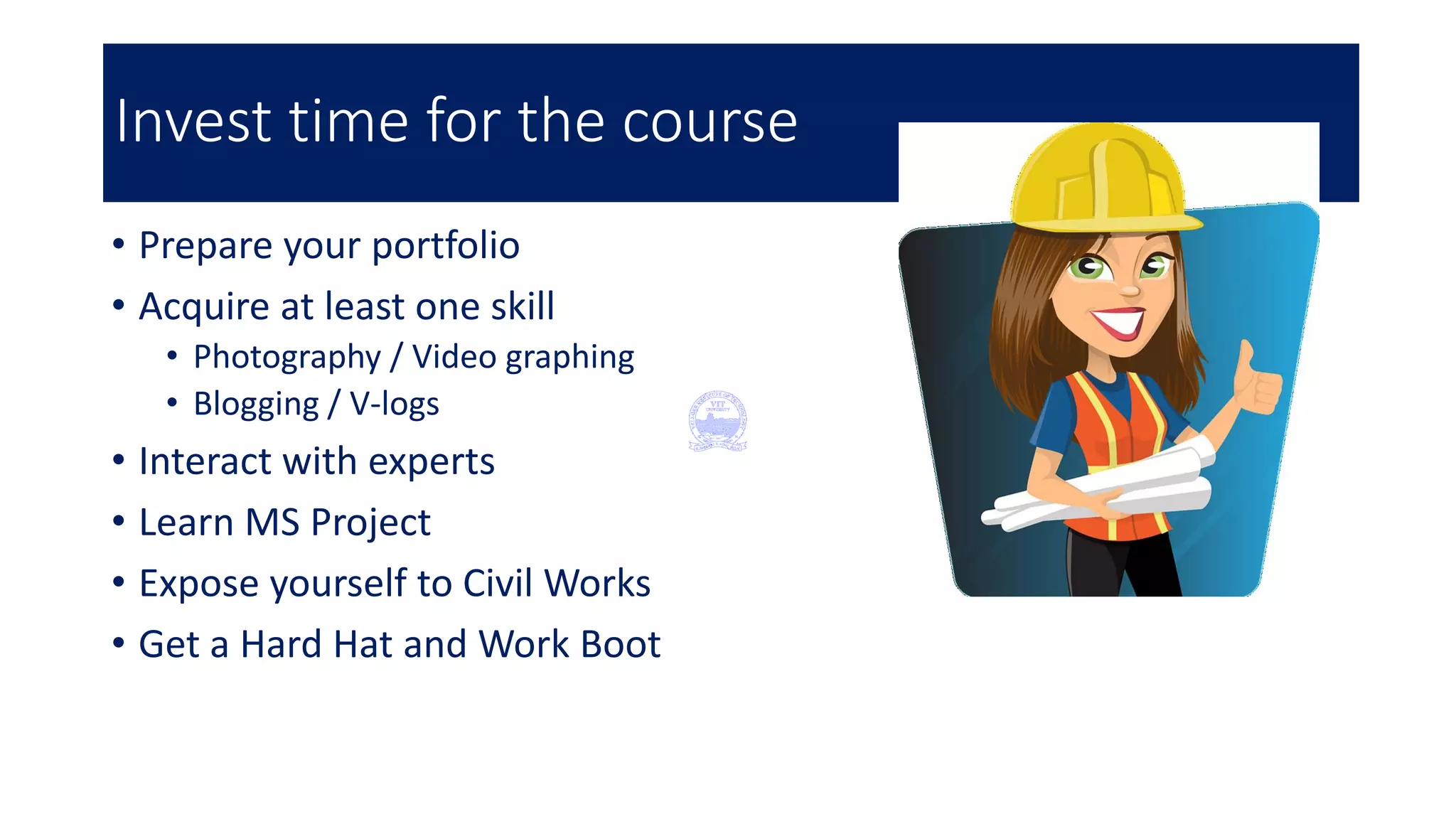 Invest time for the course
• Prepare your portfolio
• Acquire at least one skill
• Photography / Video graphing
• Blogging / V-logs
• Interact with experts
• Learn MS Project
• Expose yourself to Civil Works
• Get a Hard Hat and Work Boot
 