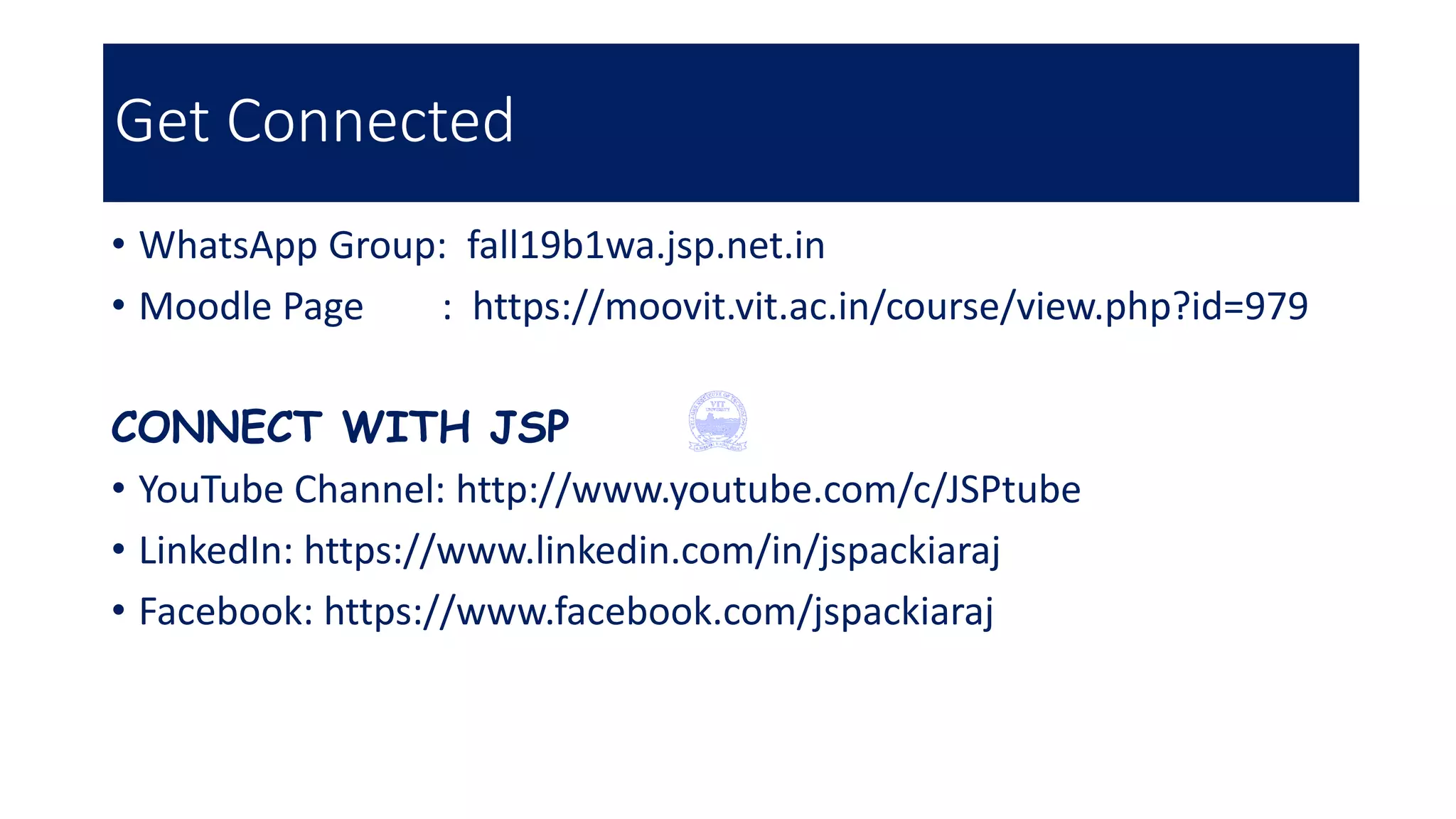 Get Connected
• WhatsApp Group: fall19b1wa.jsp.net.in
• Moodle Page : https://moovit.vit.ac.in/course/view.php?id=979
CONNECT WITH JSP
• YouTube Channel: http://www.youtube.com/c/JSPtube
• LinkedIn: https://www.linkedin.com/in/jspackiaraj
• Facebook: https://www.facebook.com/jspackiaraj
 