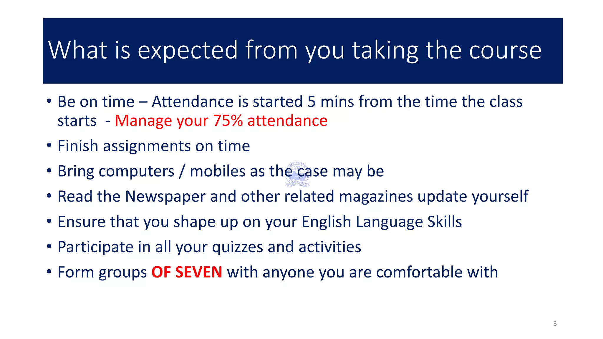 What is expected from you taking the course
• Be on time – Attendance is started 5 mins from the time the class
starts - Manage your 75% attendance
• Finish assignments on time
• Bring computers / mobiles as the case may be
• Read the Newspaper and other related magazines update yourself
• Ensure that you shape up on your English Language Skills
• Participate in all your quizzes and activities
• Form groups OF SEVEN with anyone you are comfortable with
3
 