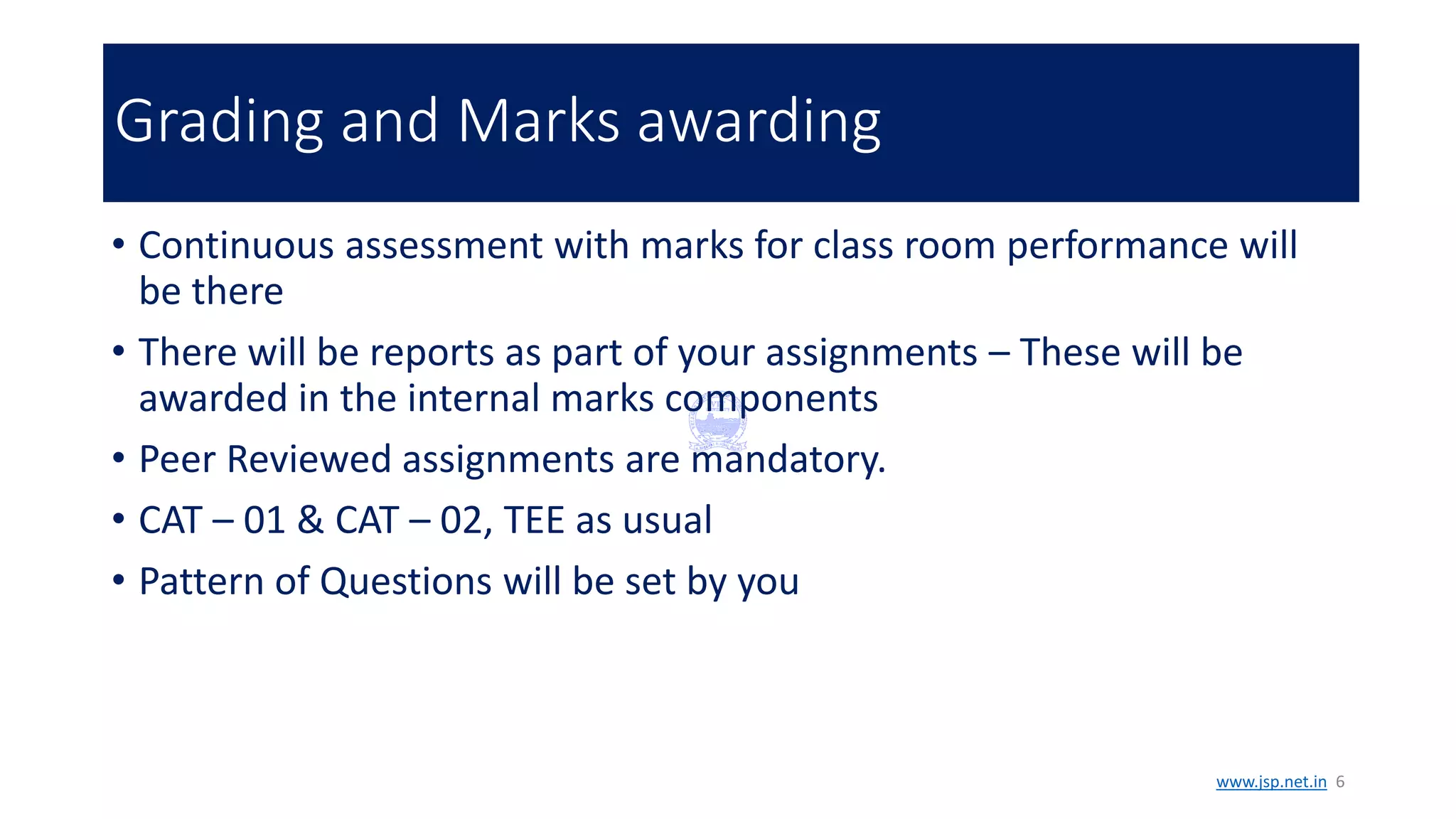 Grading and Marks awarding
• Continuous assessment with marks for class room performance will
be there
• There will be reports as part of your assignments – These will be
awarded in the internal marks components
• Peer Reviewed assignments are mandatory.
• CAT – 01 & CAT – 02, TEE as usual
• Pattern of Questions will be set by you
www.jsp.net.in 6
 