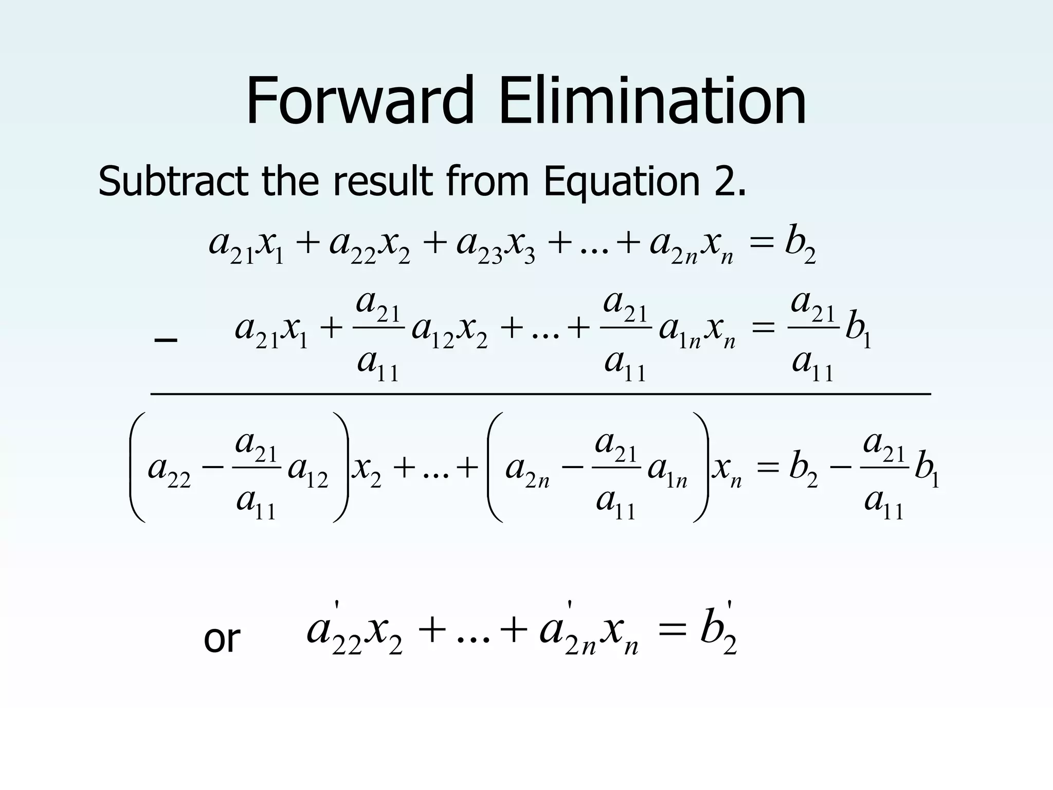 Forward Elimination
1
11
21
1
11
21
2
12
11
21
1
21 ... b
a
a
x
a
a
a
x
a
a
a
x
a n
n 



1
11
21
2
1
11
21
2
2
12
11
21
22 ... b
a
a
b
x
a
a
a
a
x
a
a
a
a n
n
n 





















'
2
'
2
2
'
22 ... b
x
a
x
a n
n 


2
2
3
23
2
22
1
21 ... b
x
a
x
a
x
a
x
a n
n 




Subtract the result from Equation 2.
−
_________________________________________________
or
 