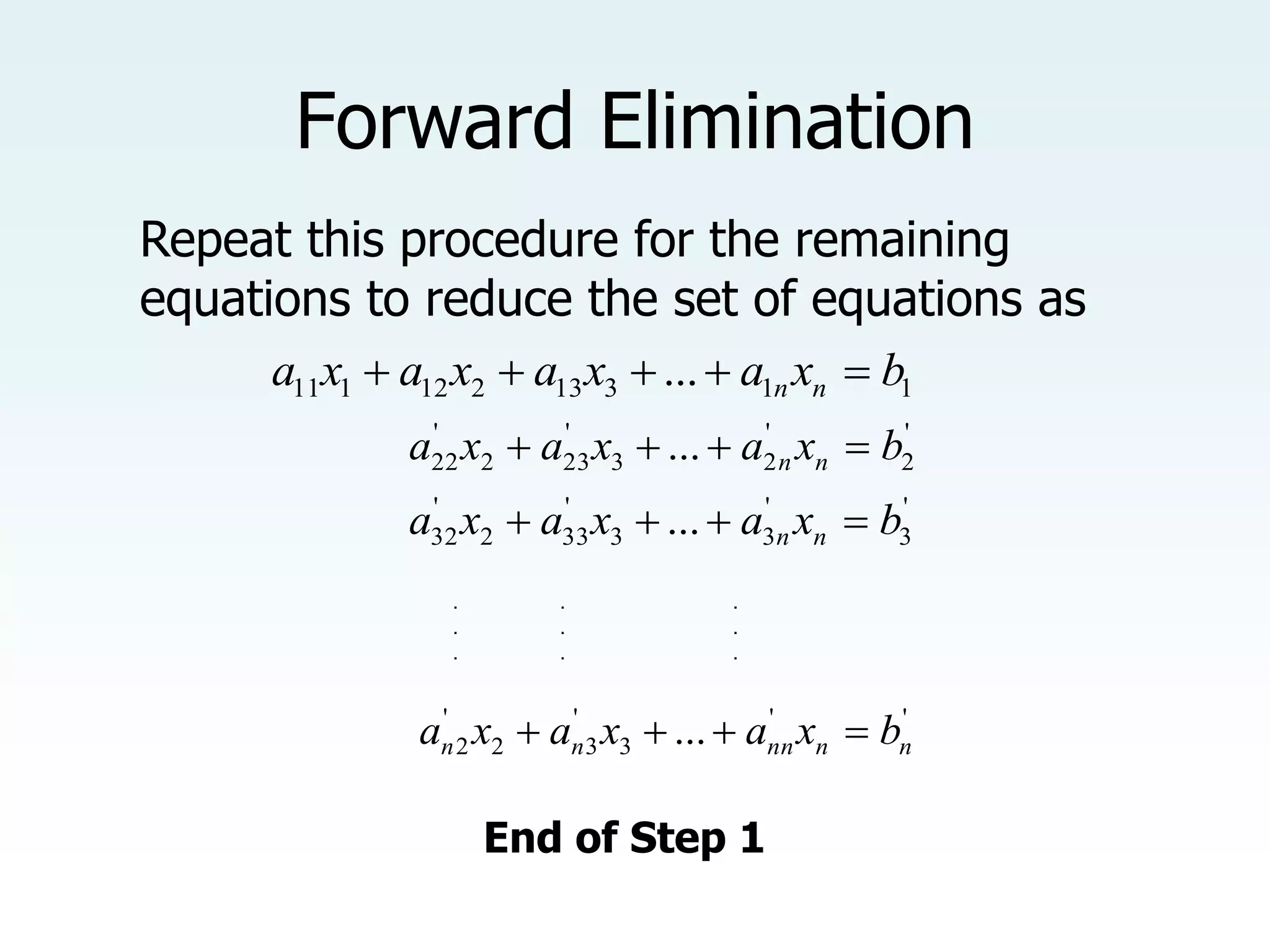 Forward Elimination
Repeat this procedure for the remaining
equations to reduce the set of equations as
1
1
3
13
2
12
1
11 ... b
x
a
x
a
x
a
x
a n
n 




'
2
'
2
3
'
23
2
'
22 ... b
x
a
x
a
x
a n
n 



'
3
'
3
3
'
33
2
'
32 ... b
x
a
x
a
x
a n
n 



'
'
3
'
3
2
'
2 ... n
n
nn
n
n b
x
a
x
a
x
a 



. . .
. . .
. . .
End of Step 1
 