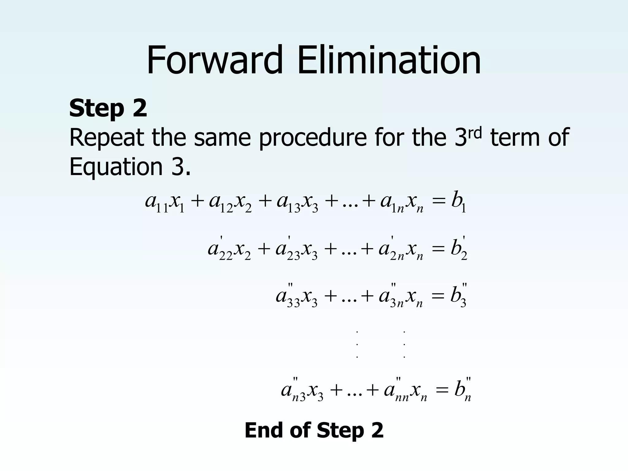 Step 2
Repeat the same procedure for the 3rd term of
Equation 3.
Forward Elimination
1
1
3
13
2
12
1
11 ... b
x
a
x
a
x
a
x
a n
n 




'
2
'
2
3
'
23
2
'
22 ... b
x
a
x
a
x
a n
n 



"
3
"
3
3
"
33 ... b
x
a
x
a n
n 


"
"
3
"
3 ... n
n
nn
n b
x
a
x
a 


. .
. .
. .
End of Step 2
 