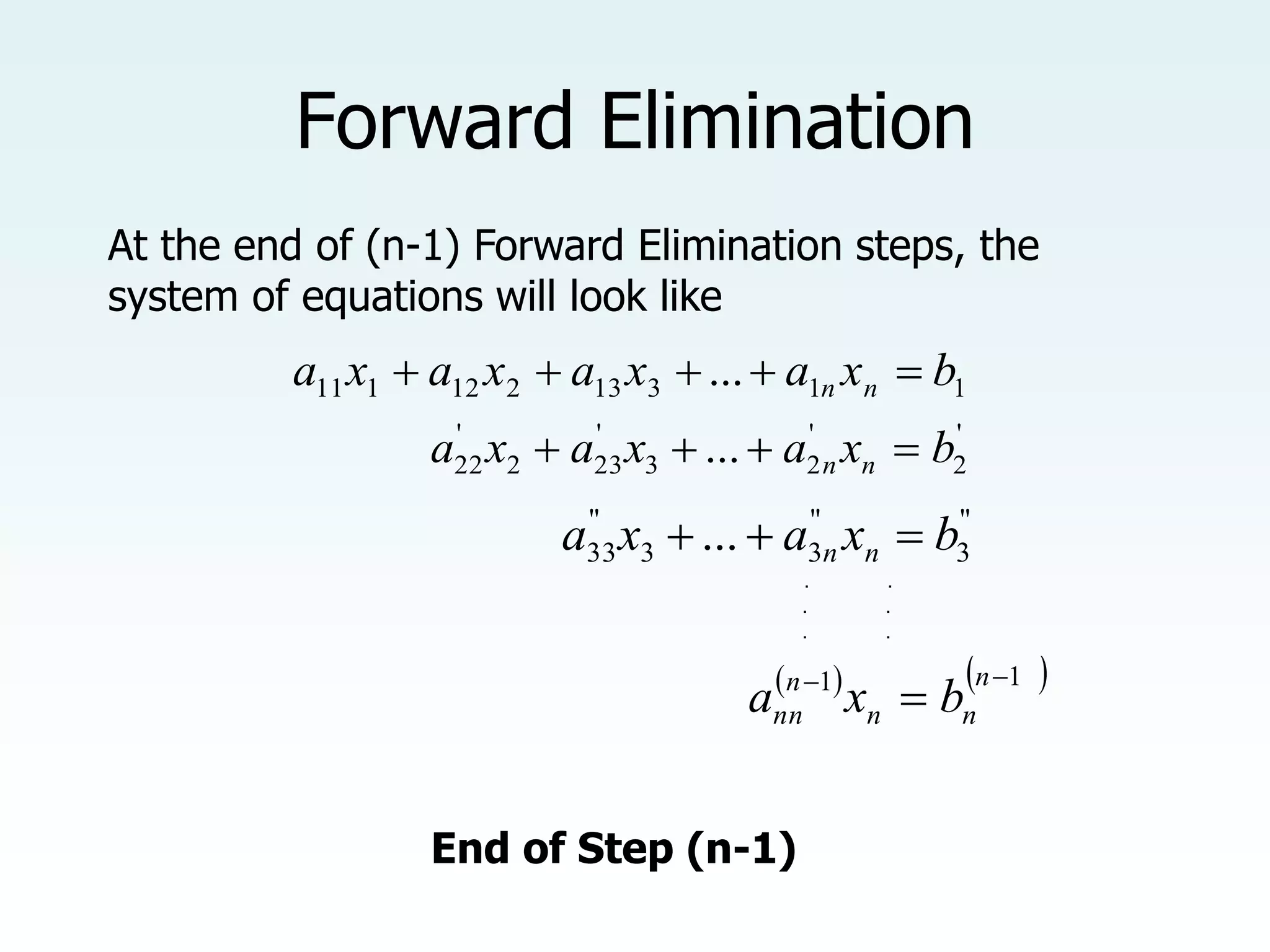Forward Elimination
At the end of (n-1) Forward Elimination steps, the
system of equations will look like
'
2
'
2
3
'
23
2
'
22 ... b
x
a
x
a
x
a n
n 



"
3
"
3
3
"
33 ... b
x
a
x
a n
n 


   
1
1 


n
n
n
n
nn b
x
a
. .
. .
. .
1
1
3
13
2
12
1
11 ... b
x
a
x
a
x
a
x
a n
n 




End of Step (n-1)
 