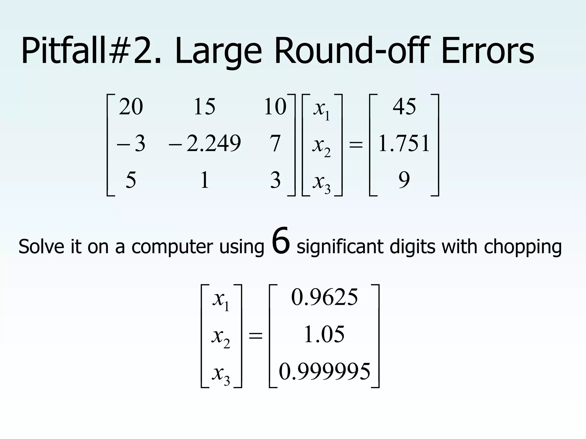 Pitfall#2. Large Round-off Errors

































9
751
.
1
45
3
1
5
7
249
.
2
3
10
15
20
3
2
1
x
x
x
Solve it on a computer using 6 significant digits with chopping





















999995
.
0
05
.
1
9625
.
0
3
2
1
x
x
x
 