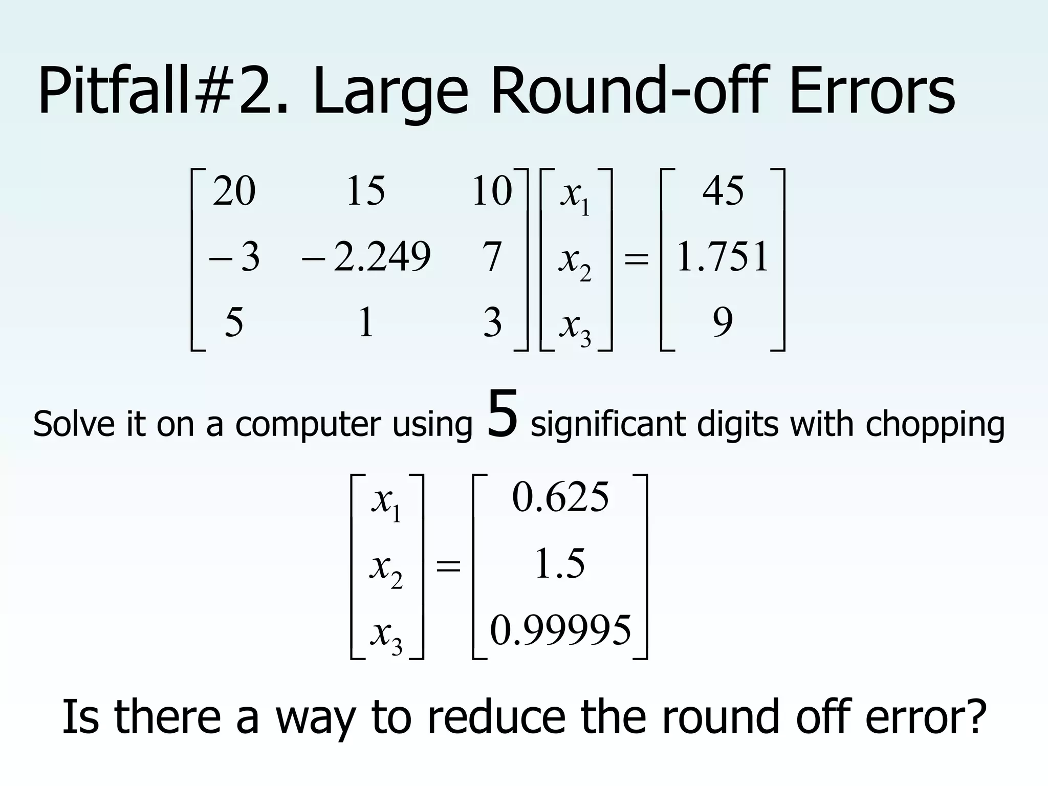 Pitfall#2. Large Round-off Errors

































9
751
.
1
45
3
1
5
7
249
.
2
3
10
15
20
3
2
1
x
x
x
Solve it on a computer using 5 significant digits with chopping





















99995
.
0
5
.
1
625
.
0
3
2
1
x
x
x
Is there a way to reduce the round off error?
 