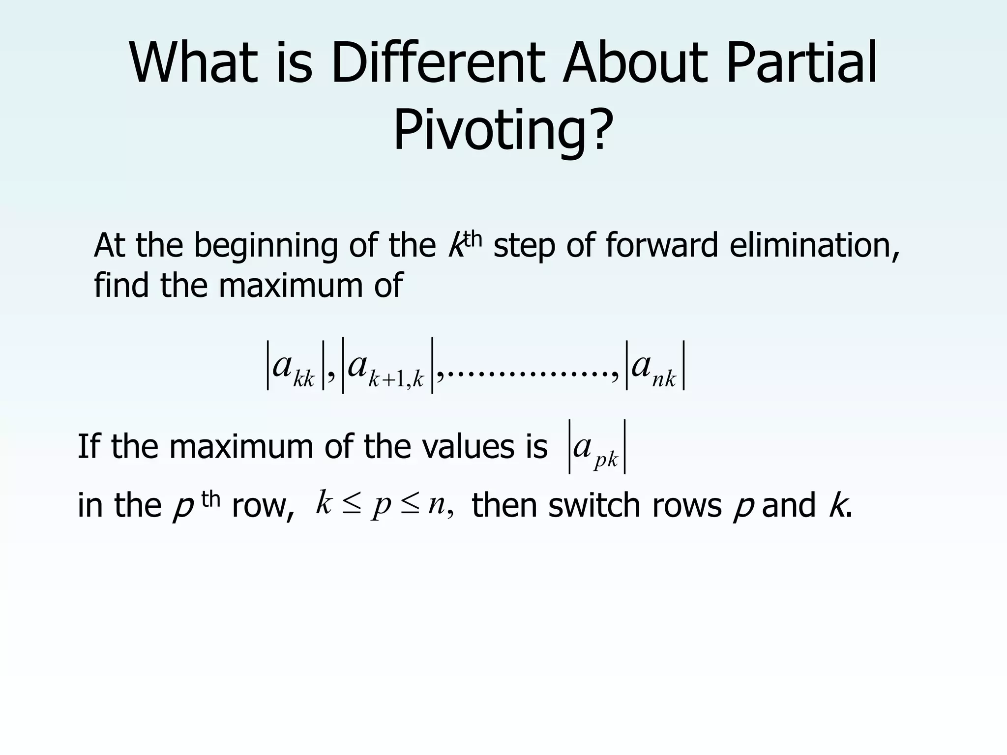 What is Different About Partial
Pivoting?
pk
a
At the beginning of the kth step of forward elimination,
find the maximum of
nk
k
k
kk a
a
a .......,
,.........
, ,
1

If the maximum of the values is
in the p th row, ,
n
p
k 
 then switch rows p and k.
 