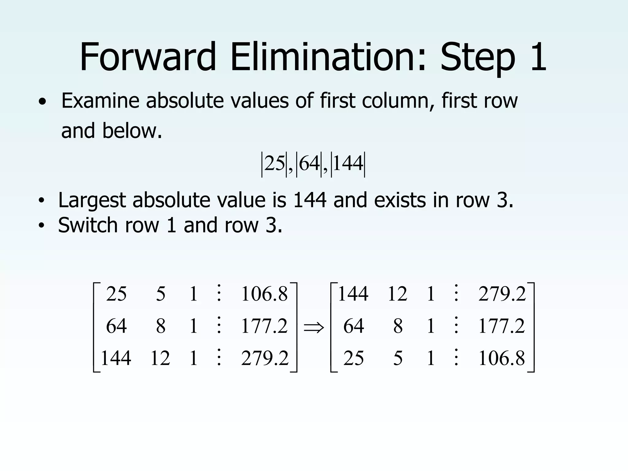 Forward Elimination: Step 1
• Examine absolute values of first column, first row
and below.
144
,
64
,
25
• Largest absolute value is 144 and exists in row 3.
• Switch row 1 and row 3.





















8
.
106
1
5
25
2
.
177
1
8
64
2
.
279
1
12
144
2
.
279
1
12
144
2
.
177
1
8
64
8
.
106
1
5
25






 