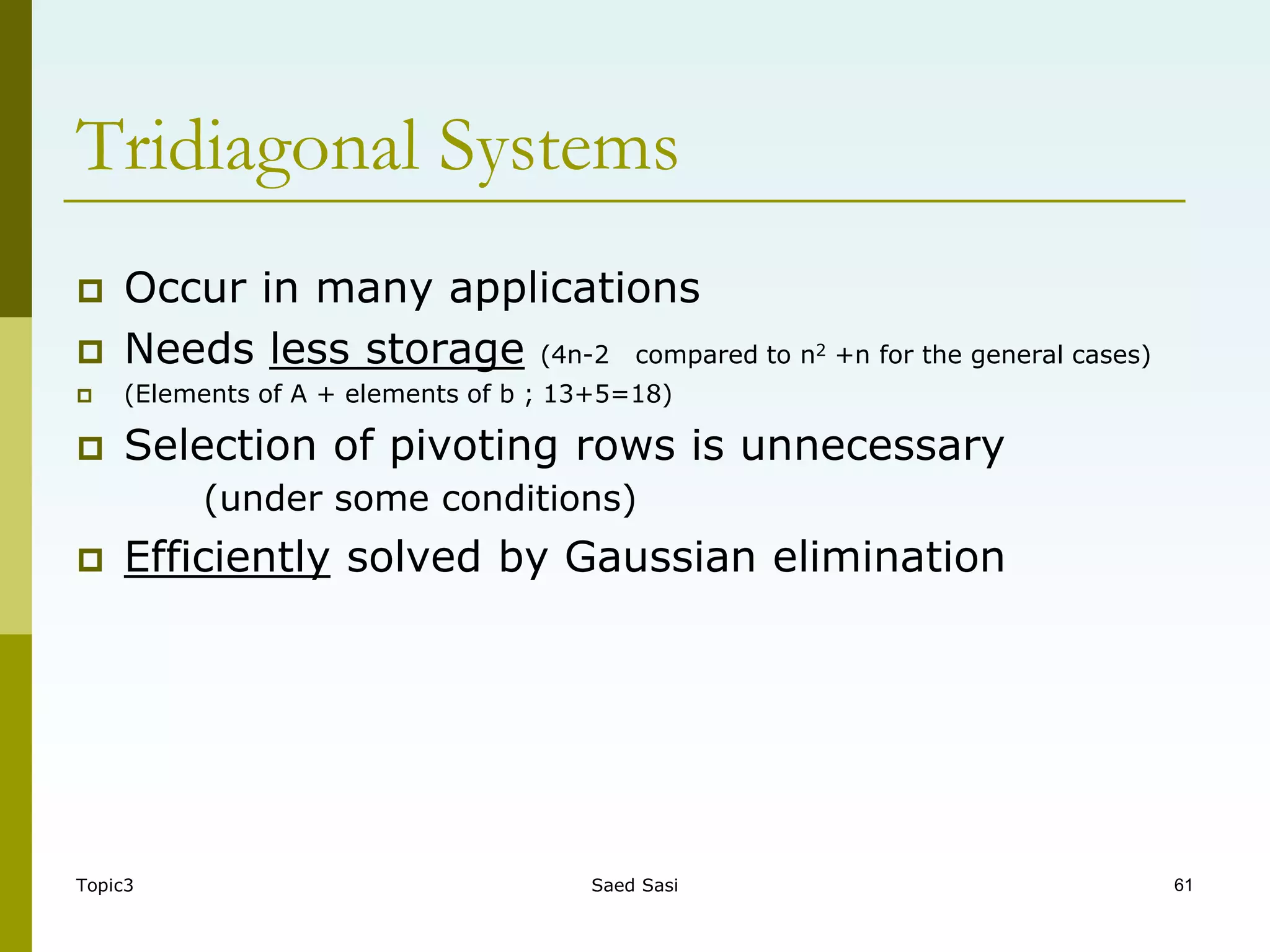 Topic3 Saed Sasi 61
 Occur in many applications
 Needs less storage (4n-2 compared to n2 +n for the general cases)
 (Elements of A + elements of b ; 13+5=18)
 Selection of pivoting rows is unnecessary
(under some conditions)
 Efficiently solved by Gaussian elimination
Tridiagonal Systems
 