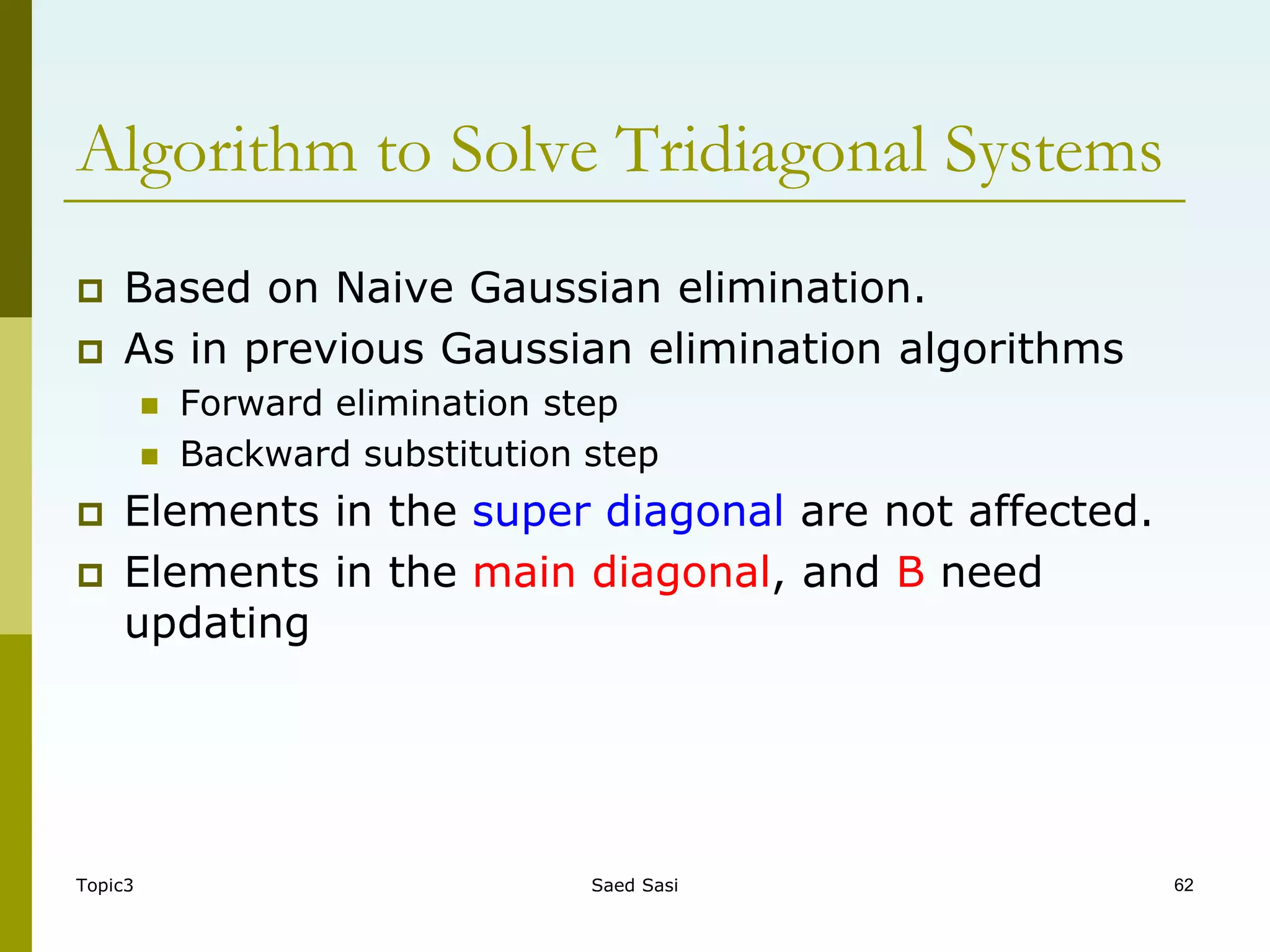 Topic3 Saed Sasi 62
 Based on Naive Gaussian elimination.
 As in previous Gaussian elimination algorithms
 Forward elimination step
 Backward substitution step
 Elements in the super diagonal are not affected.
 Elements in the main diagonal, and B need
updating
Algorithm to Solve Tridiagonal Systems
 