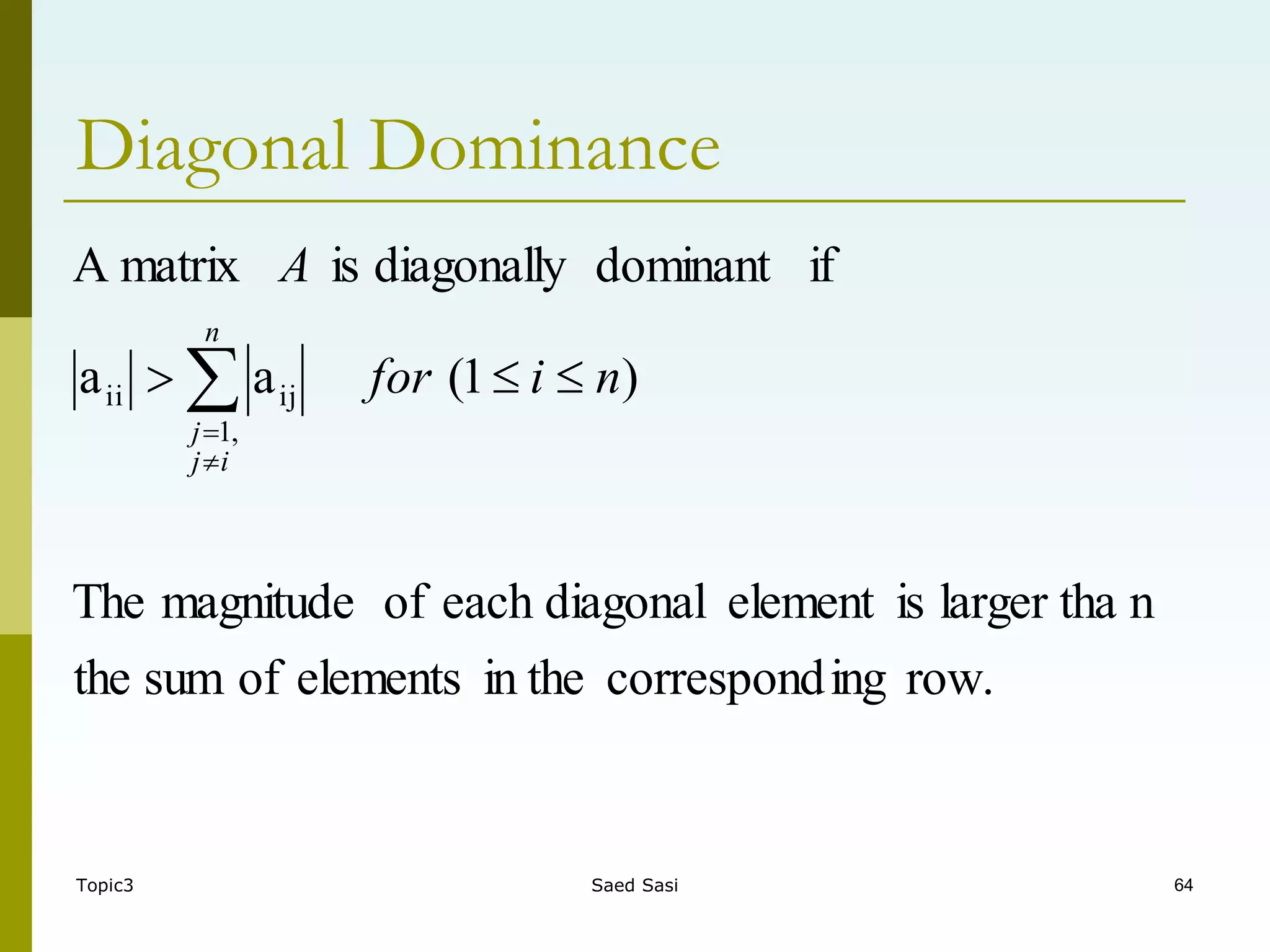 Topic3 Saed Sasi 64
Diagonal Dominance
row.
ing
correspond
in the
elements
of
sum
the
n
larger tha
is
element
diagonal
each
of
magnitude
The
)
1
(
a
a
if
dominant
diagonally
is
matrix
A
,
1
ij
ii n
i
for
A
n
i
j
j


 


 