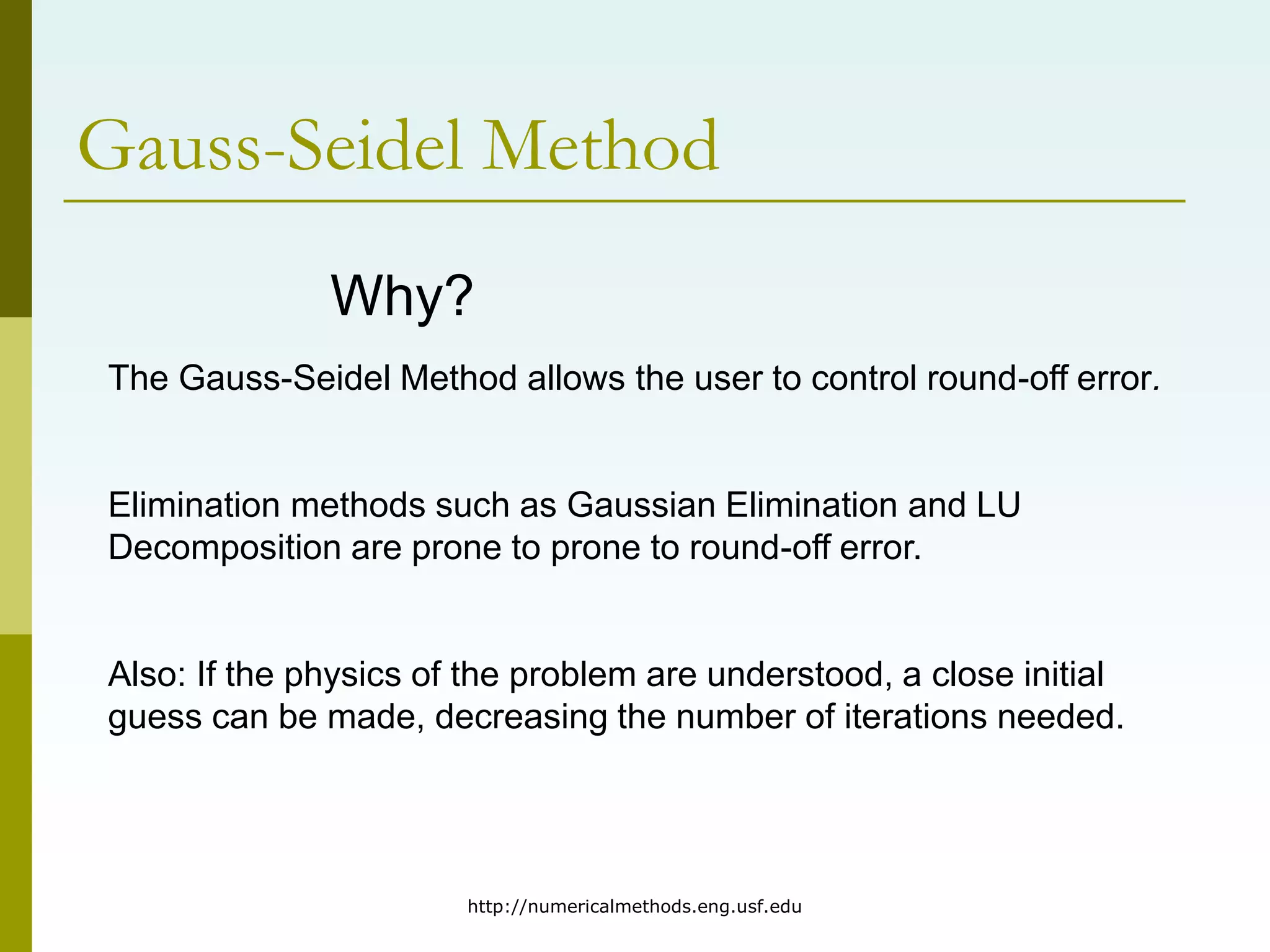 http://numericalmethods.eng.usf.edu
Gauss-Seidel Method
Why?
The Gauss-Seidel Method allows the user to control round-off error.
Elimination methods such as Gaussian Elimination and LU
Decomposition are prone to prone to round-off error.
Also: If the physics of the problem are understood, a close initial
guess can be made, decreasing the number of iterations needed.
 