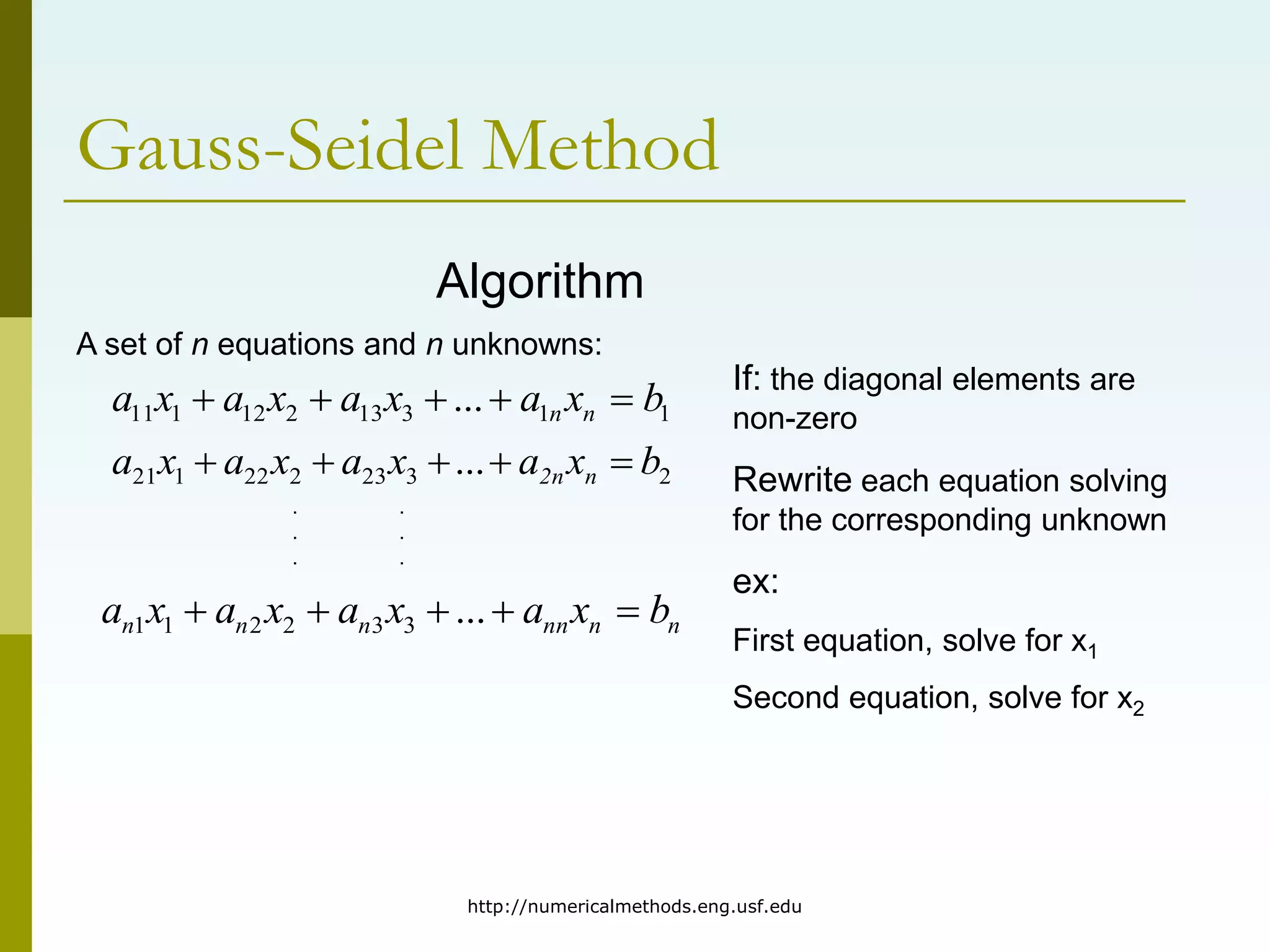 http://numericalmethods.eng.usf.edu
Gauss-Seidel Method
Algorithm
A set of n equations and n unknowns:
1
1
3
13
2
12
1
11 ... b
x
a
x
a
x
a
x
a n
n 




2
3
23
2
22
1
21 ... b
x
a
x
a
x
a
x
a n
2n 




n
n
nn
n
n
n b
x
a
x
a
x
a
x
a 



 ...
3
3
2
2
1
1
. .
. .
. .
If: the diagonal elements are
non-zero
Rewrite each equation solving
for the corresponding unknown
ex:
First equation, solve for x1
Second equation, solve for x2
 