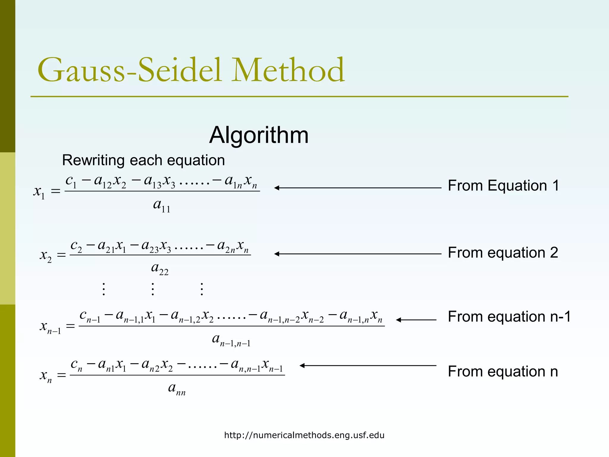 http://numericalmethods.eng.usf.edu
Gauss-Seidel Method
Algorithm
Rewriting each equation
11
1
3
13
2
12
1
1
a
x
a
x
a
x
a
c
x n
n






nn
n
n
n
n
n
n
n
n
n
n
n
n
n
n
n
n
n
n
n
n
n
a
x
a
x
a
x
a
c
x
a
x
a
x
a
x
a
x
a
c
x
a
x
a
x
a
x
a
c
x
1
1
,
2
2
1
1
1
,
1
,
1
2
2
,
1
2
2
,
1
1
1
,
1
1
1
22
2
3
23
1
21
2
2



































From Equation 1
From equation 2
From equation n-1
From equation n
 