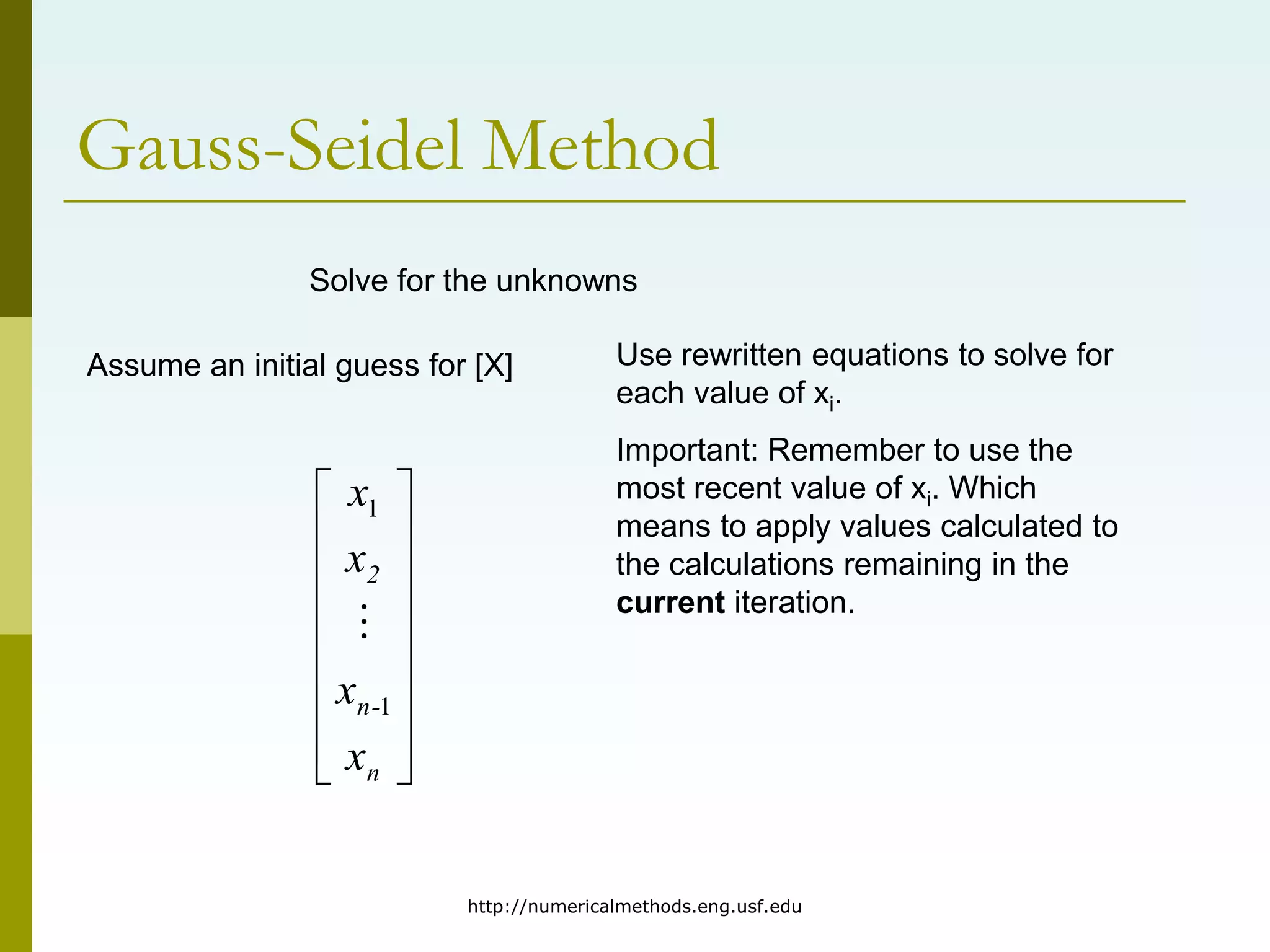 http://numericalmethods.eng.usf.edu
Gauss-Seidel Method
Solve for the unknowns
Assume an initial guess for [X]
















n
-
n
2
x
x
x
x
1
1

Use rewritten equations to solve for
each value of xi.
Important: Remember to use the
most recent value of xi. Which
means to apply values calculated to
the calculations remaining in the
current iteration.
 
