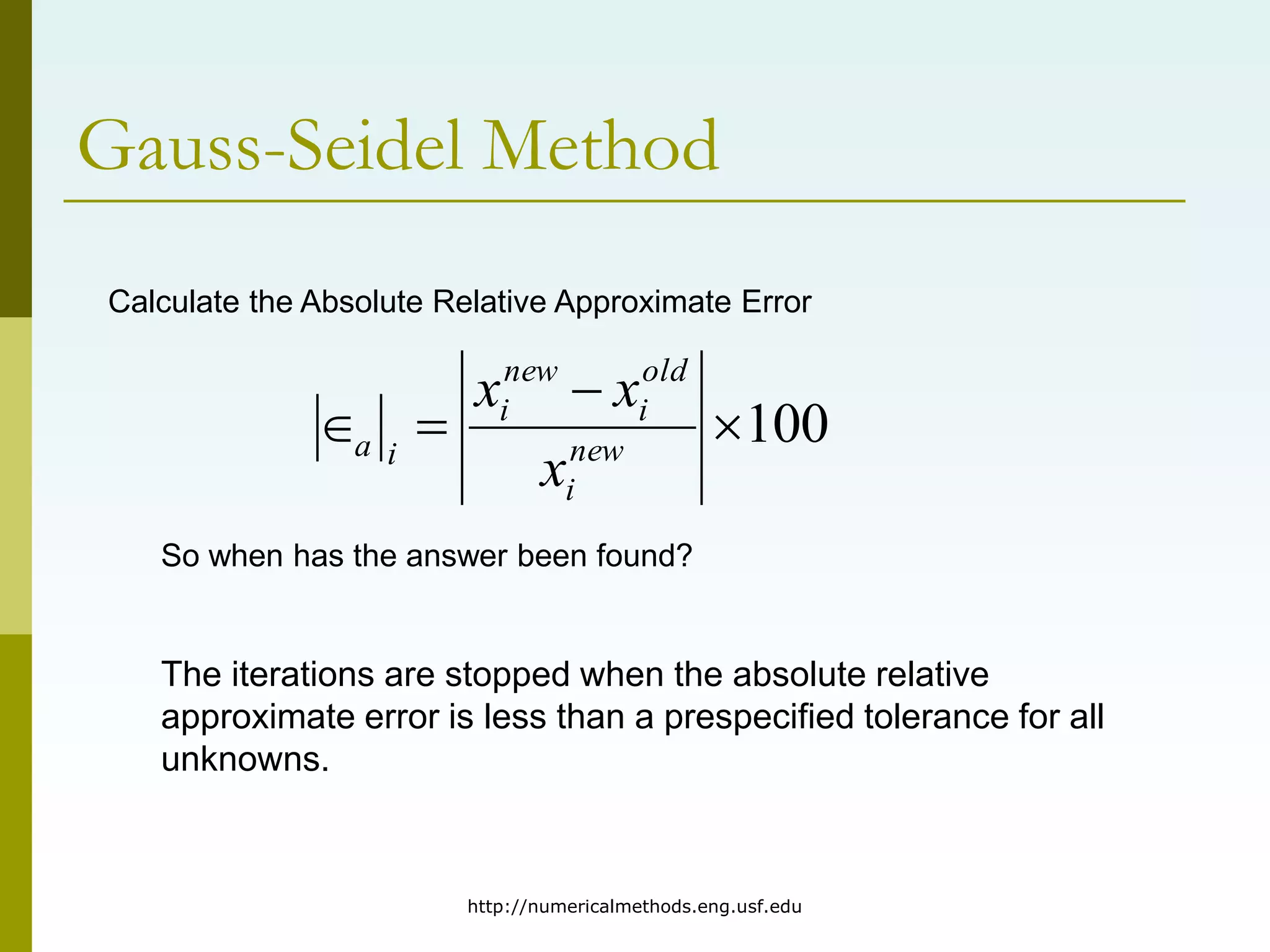 http://numericalmethods.eng.usf.edu
Gauss-Seidel Method
Calculate the Absolute Relative Approximate Error
100



 new
i
old
i
new
i
i
a
x
x
x
So when has the answer been found?
The iterations are stopped when the absolute relative
approximate error is less than a prespecified tolerance for all
unknowns.
 