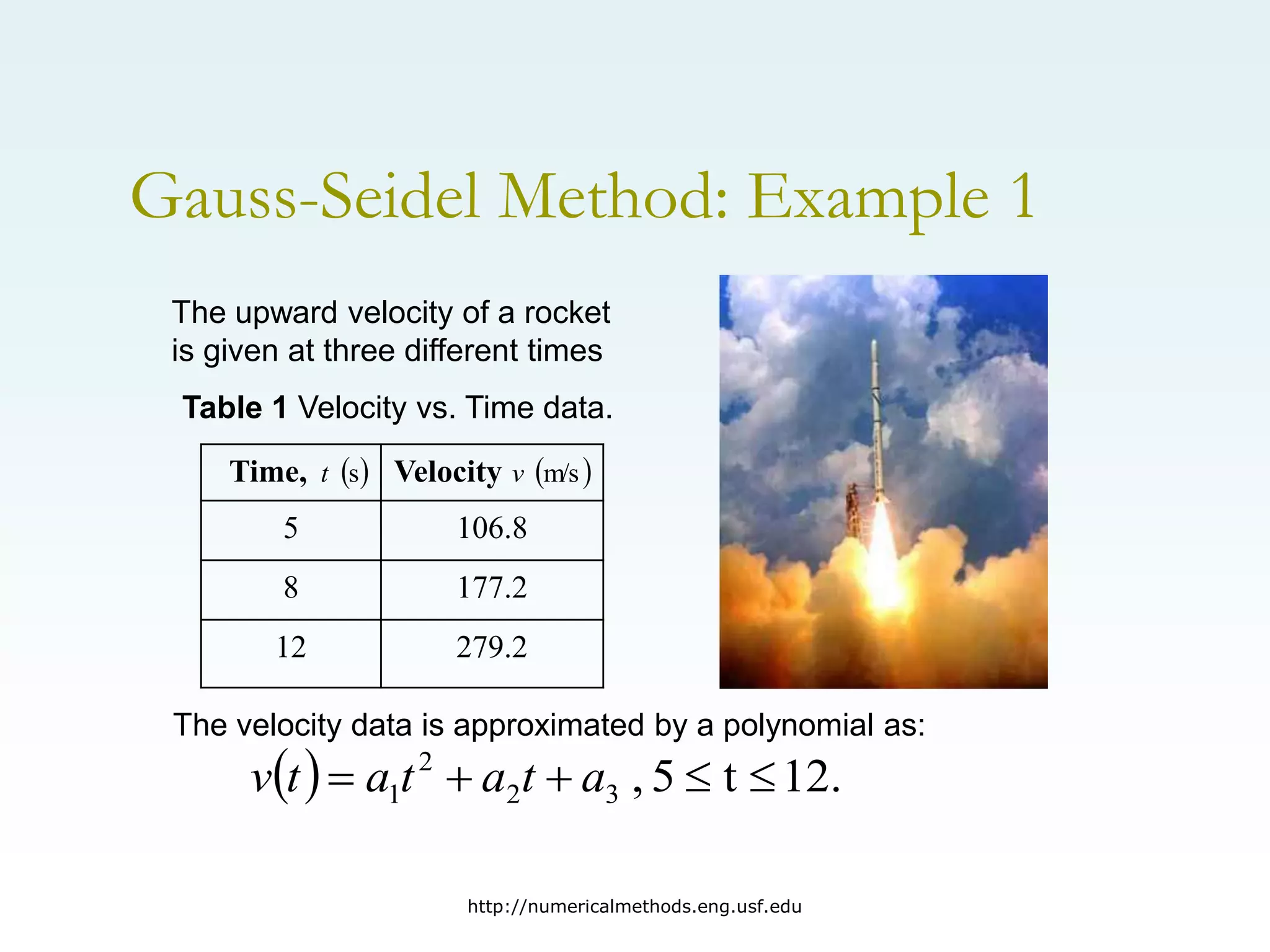 http://numericalmethods.eng.usf.edu
Gauss-Seidel Method: Example 1
The upward velocity of a rocket
is given at three different times
Time, Velocity
5 106.8
8 177.2
12 279.2
The velocity data is approximated by a polynomial as:
  12.
t
5
,
3
2
2
1 



 a
t
a
t
a
t
v
 
s
t  
m/s
v
Table 1 Velocity vs. Time data.
 