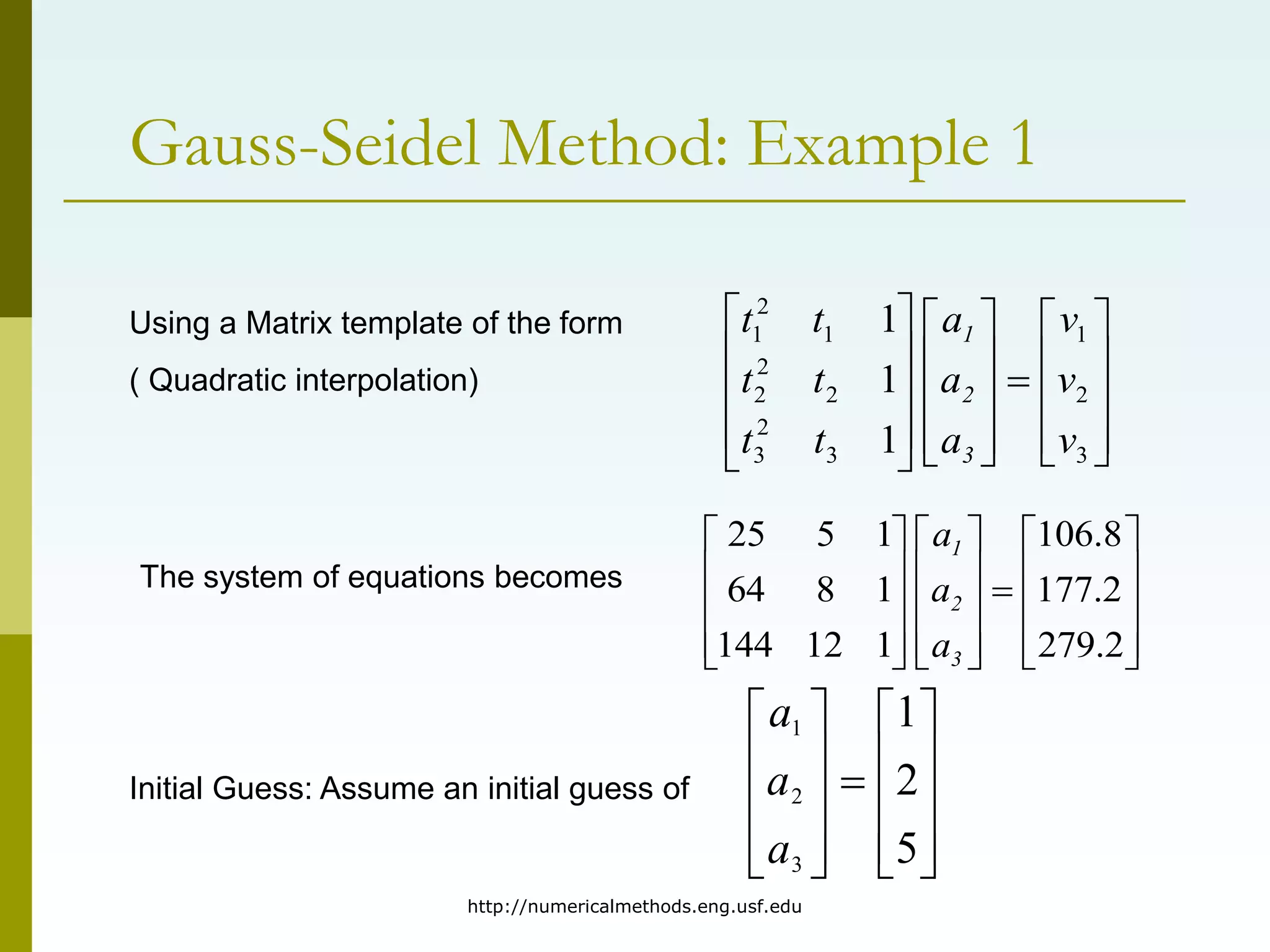 http://numericalmethods.eng.usf.edu
Gauss-Seidel Method: Example 1































3
2
1
3
2
3
2
2
2
1
2
1
1
1
1
v
v
v
a
a
a
t
t
t
t
t
t
3
2
1
Using a Matrix template of the form
( Quadratic interpolation)
The system of equations becomes































2
.
279
2
.
177
8
.
106
1
12
144
1
8
64
1
5
25
3
2
1
a
a
a
Initial Guess: Assume an initial guess of





















5
2
1
3
2
1
a
a
a
 