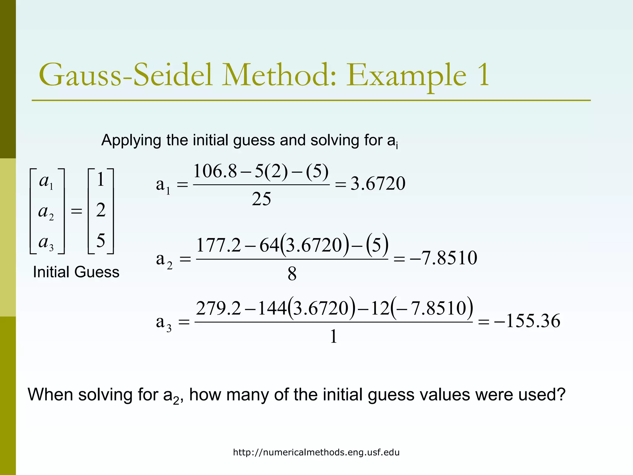 http://numericalmethods.eng.usf.edu
Gauss-Seidel Method: Example 1
Applying the initial guess and solving for ai





















5
2
1
3
2
1
a
a
a 6720
.
3
25
)
5
(
)
2
(
5
8
.
106
a1 



    8510
.
7
8
5
6720
.
3
64
2
.
177
a2 




    36
.
155
1
8510
.
7
12
6720
.
3
144
2
.
279
a3 





Initial Guess
When solving for a2, how many of the initial guess values were used?
 