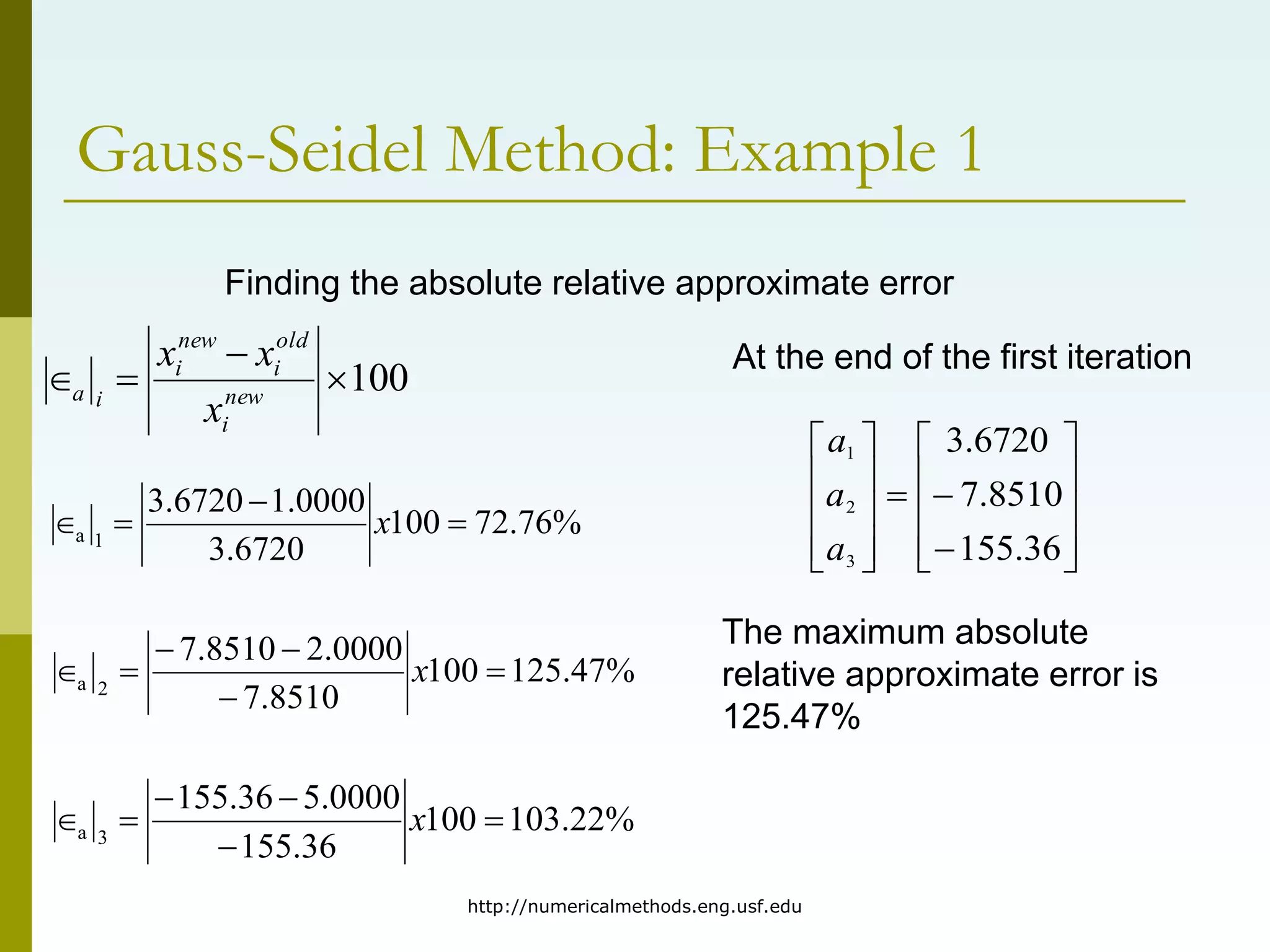 http://numericalmethods.eng.usf.edu
Gauss-Seidel Method: Example 1
%
76
.
72
100
6720
.
3
0000
.
1
6720
.
3
1
a 


 x
%
47
.
125
100
8510
.
7
0000
.
2
8510
.
7
2
a 




 x
%
22
.
103
100
36
.
155
0000
.
5
36
.
155
3
a 




 x
Finding the absolute relative approximate error
100



 new
i
old
i
new
i
i
a
x
x
x At the end of the first iteration
The maximum absolute
relative approximate error is
125.47%























36
.
155
8510
.
7
6720
.
3
3
2
1
a
a
a
 