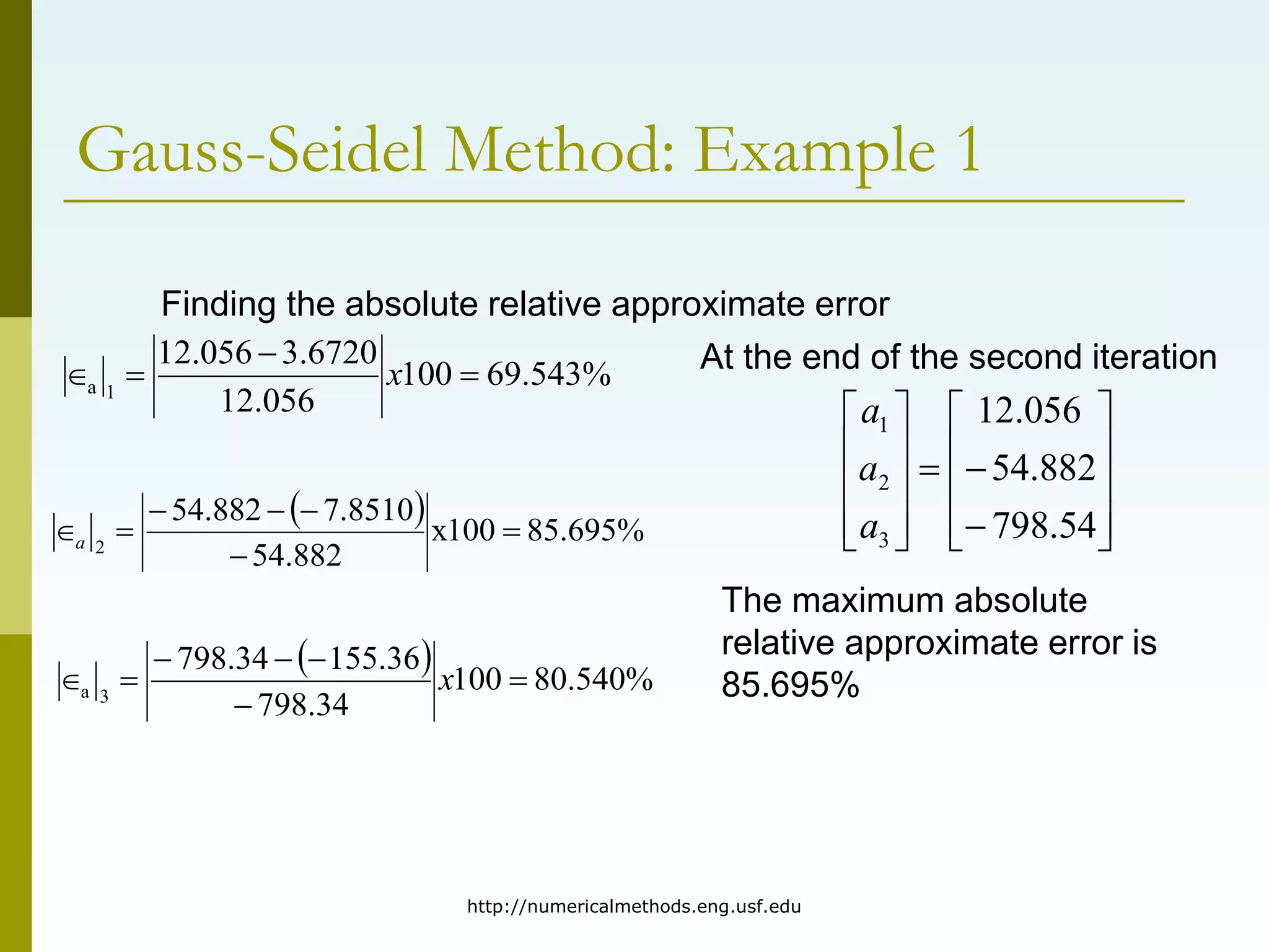 http://numericalmethods.eng.usf.edu
Gauss-Seidel Method: Example 1
Finding the absolute relative approximate error
%
543
.
69
100
056
.
12
6720
.
3
056
.
12
1
a 


 x
  %
695
.
85
100
x
882
.
54
8510
.
7
882
.
54
2






a
  %
540
.
80
100
34
.
798
36
.
155
34
.
798
3
a 





 x
At the end of the second iteration























54
.
798
882
.
54
056
.
12
3
2
1
a
a
a
The maximum absolute
relative approximate error is
85.695%
 