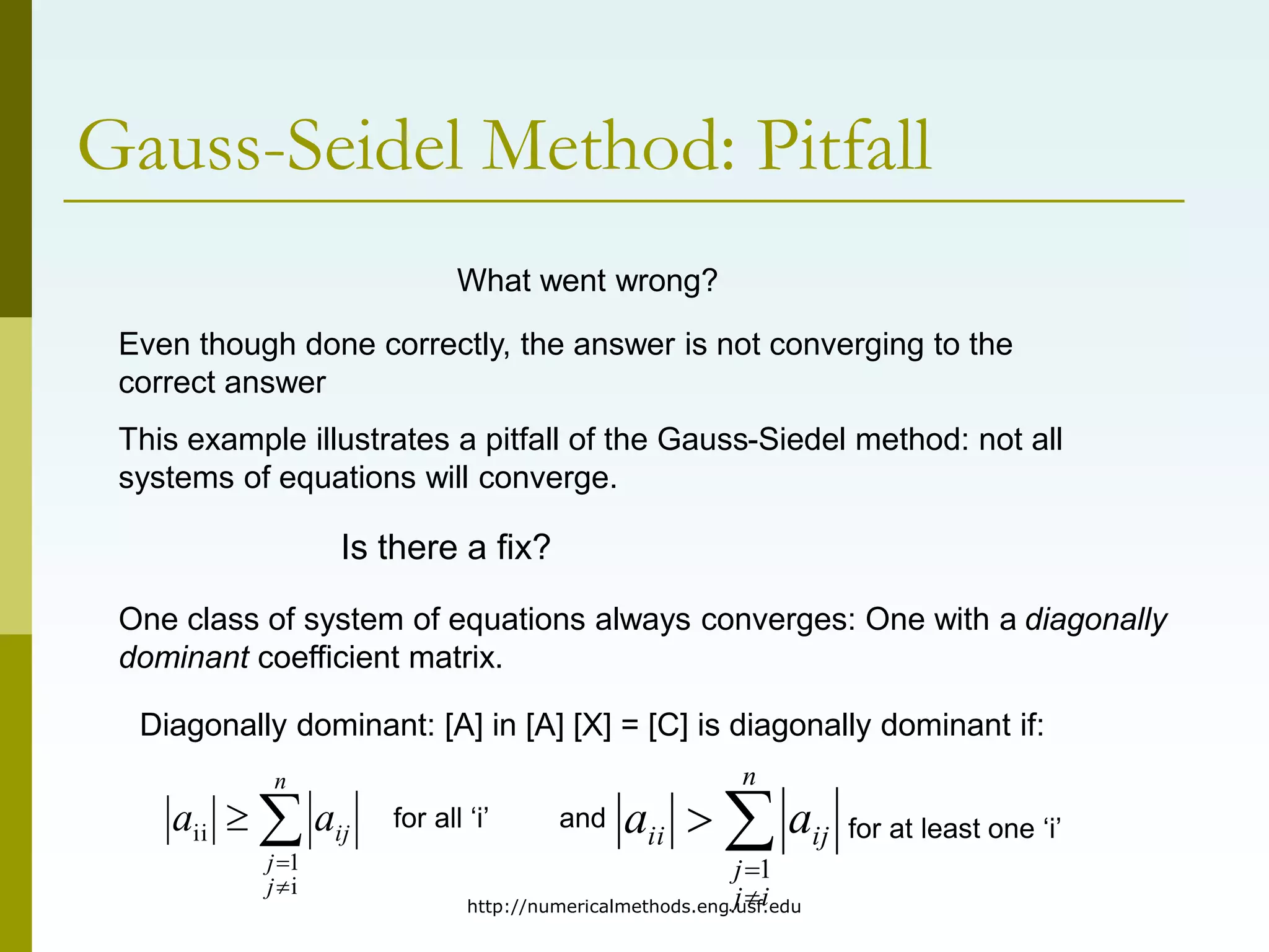 http://numericalmethods.eng.usf.edu
Gauss-Seidel Method: Pitfall
What went wrong?
Even though done correctly, the answer is not converging to the
correct answer
This example illustrates a pitfall of the Gauss-Siedel method: not all
systems of equations will converge.
Is there a fix?
One class of system of equations always converges: One with a diagonally
dominant coefficient matrix.
Diagonally dominant: [A] in [A] [X] = [C] is diagonally dominant if:




n
j
j
ij
a
a
i
1
ii 



n
i
j
j
ij
ii a
a
1
for all ‘i’ and for at least one ‘i’
 
