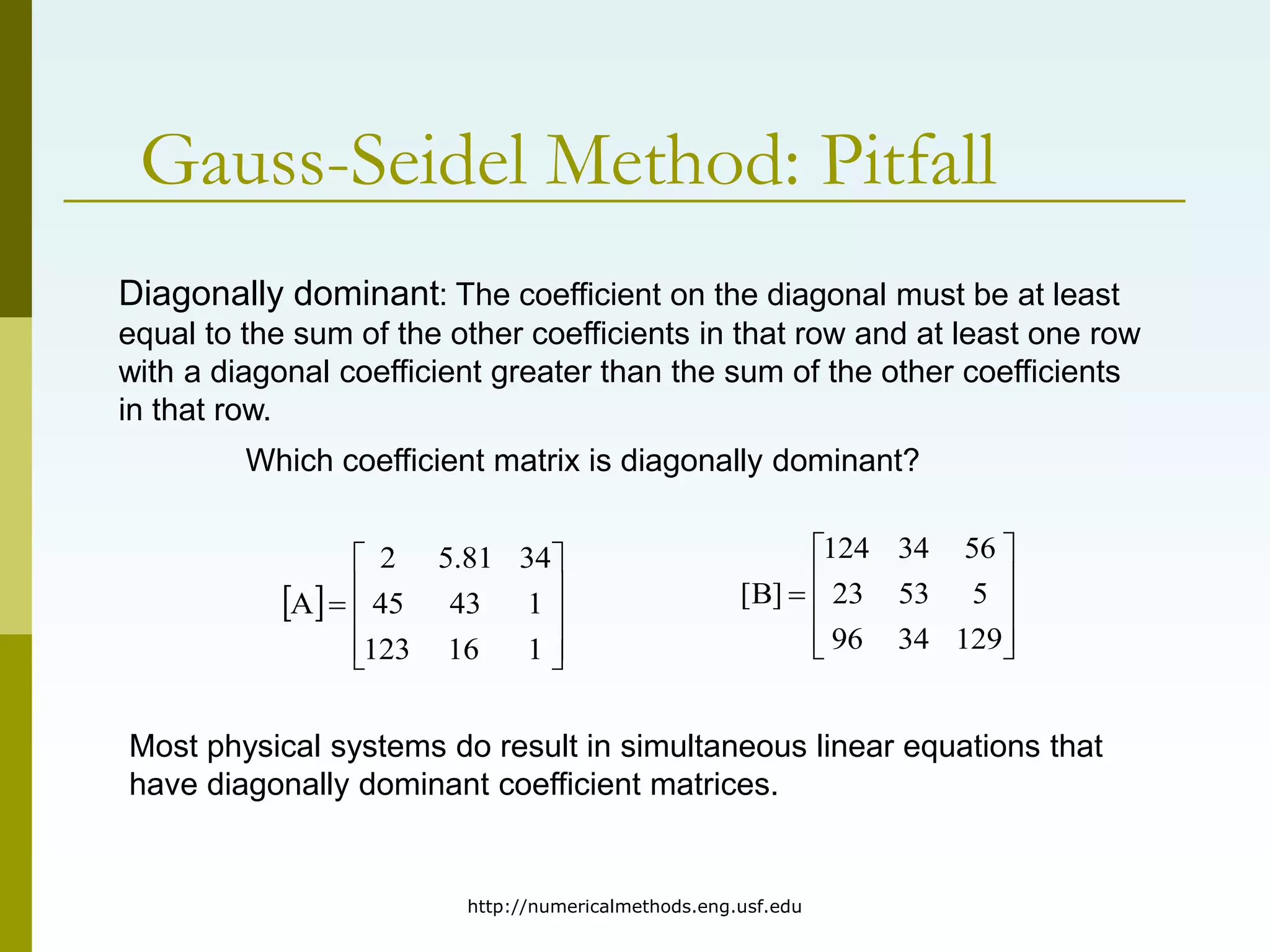http://numericalmethods.eng.usf.edu
Gauss-Seidel Method: Pitfall
 











1
16
123
1
43
45
34
81
.
5
2
A
Diagonally dominant: The coefficient on the diagonal must be at least
equal to the sum of the other coefficients in that row and at least one row
with a diagonal coefficient greater than the sum of the other coefficients
in that row.











129
34
96
5
53
23
56
34
124
]
B
[
Which coefficient matrix is diagonally dominant?
Most physical systems do result in simultaneous linear equations that
have diagonally dominant coefficient matrices.
 