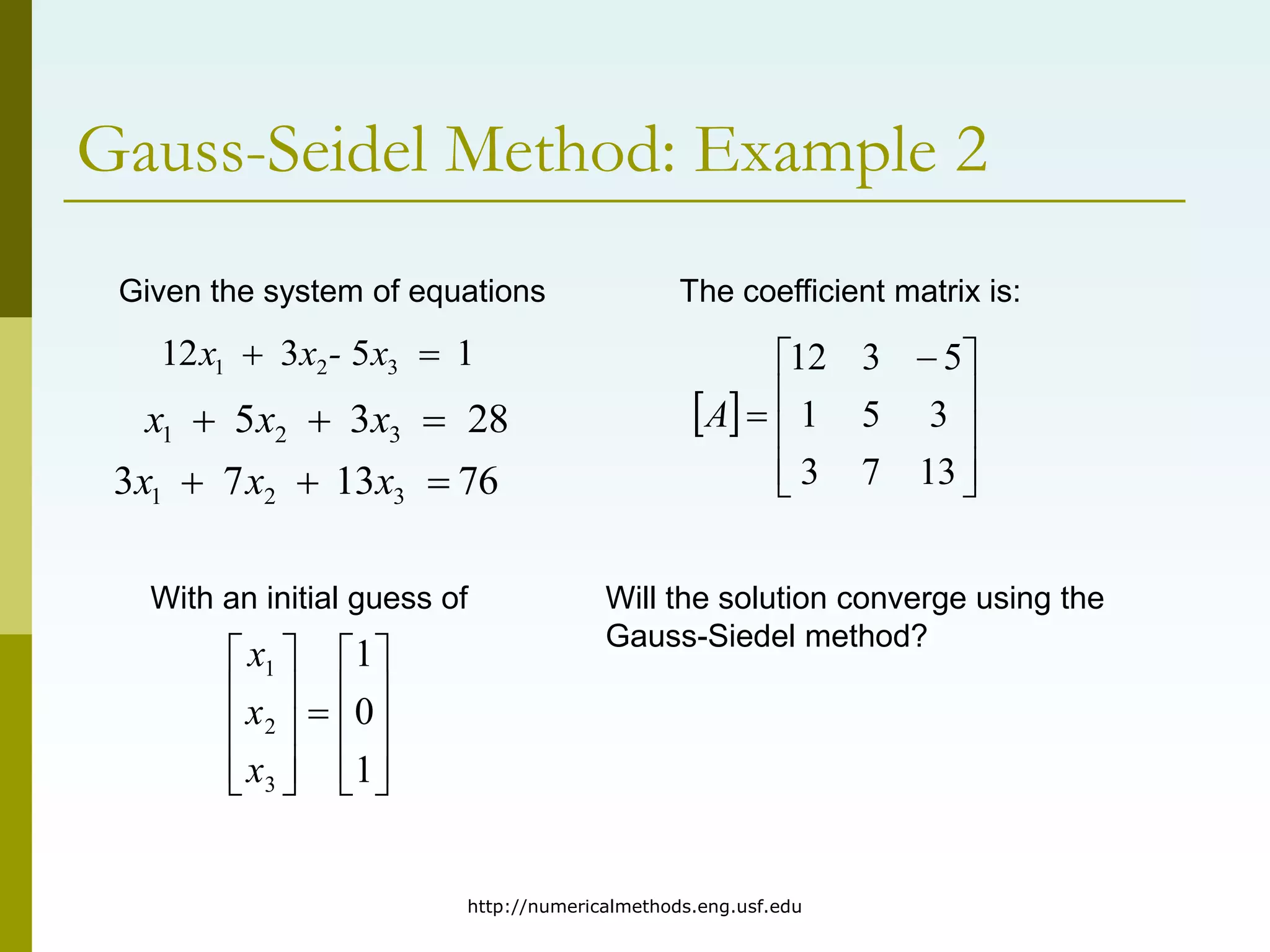http://numericalmethods.eng.usf.edu
Gauss-Seidel Method: Example 2
Given the system of equations
1
5
3
12 3
2
1 x
-
x
x 

28
3
5 3
2
1 x
x
x 


76
13
7
3 3
2
1 

 x
x
x





















1
0
1
3
2
1
x
x
x
With an initial guess of
The coefficient matrix is:
 









 

13
7
3
3
5
1
5
3
12
A
Will the solution converge using the
Gauss-Siedel method?
 