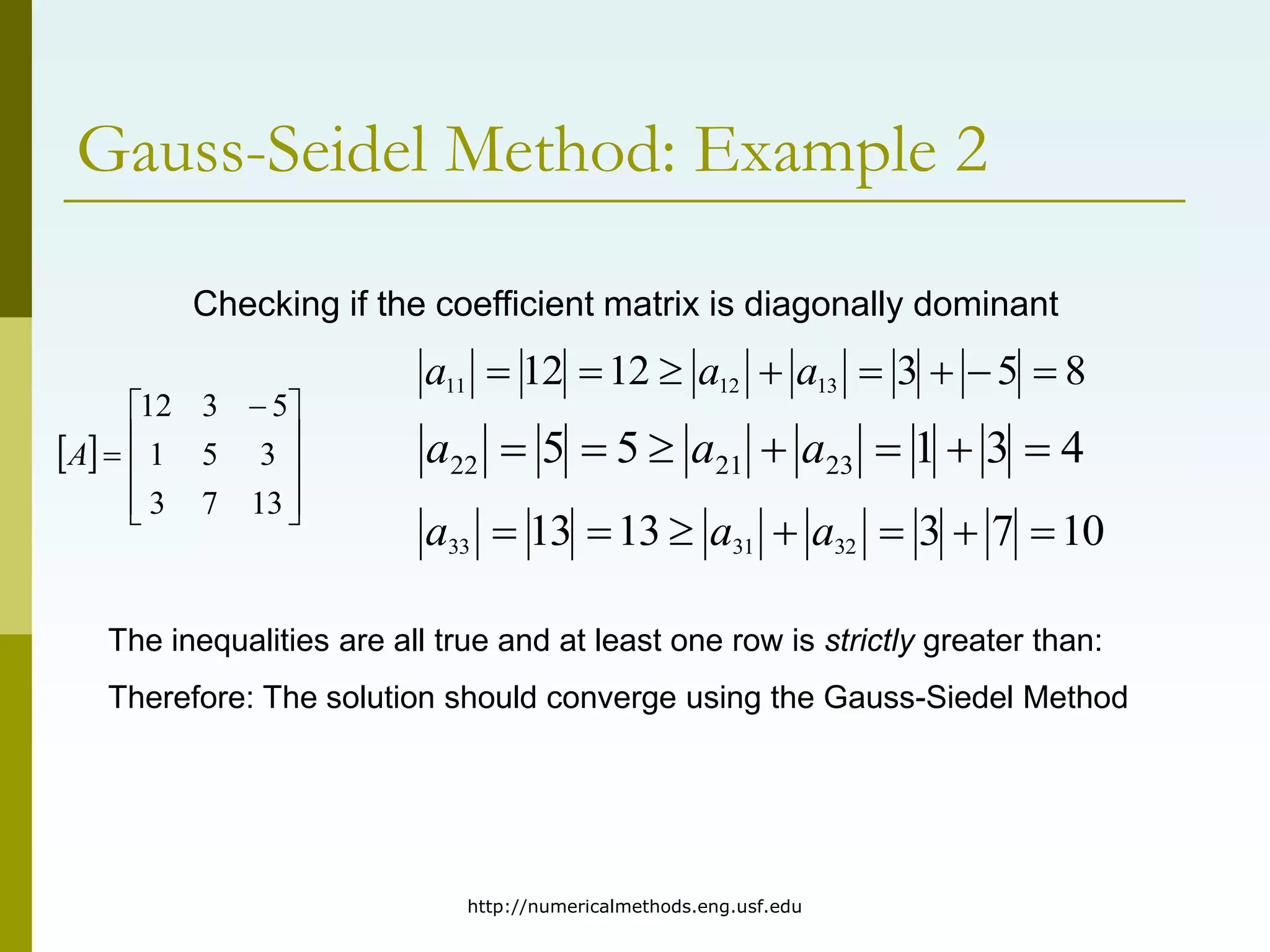 http://numericalmethods.eng.usf.edu
Gauss-Seidel Method: Example 2
 









 

13
7
3
3
5
1
5
3
12
A
Checking if the coefficient matrix is diagonally dominant
4
3
1
5
5 23
21
22 





 a
a
a
10
7
3
13
13 32
31
33 





 a
a
a
8
5
3
12
12 13
12
11 






 a
a
a
The inequalities are all true and at least one row is strictly greater than:
Therefore: The solution should converge using the Gauss-Siedel Method
 