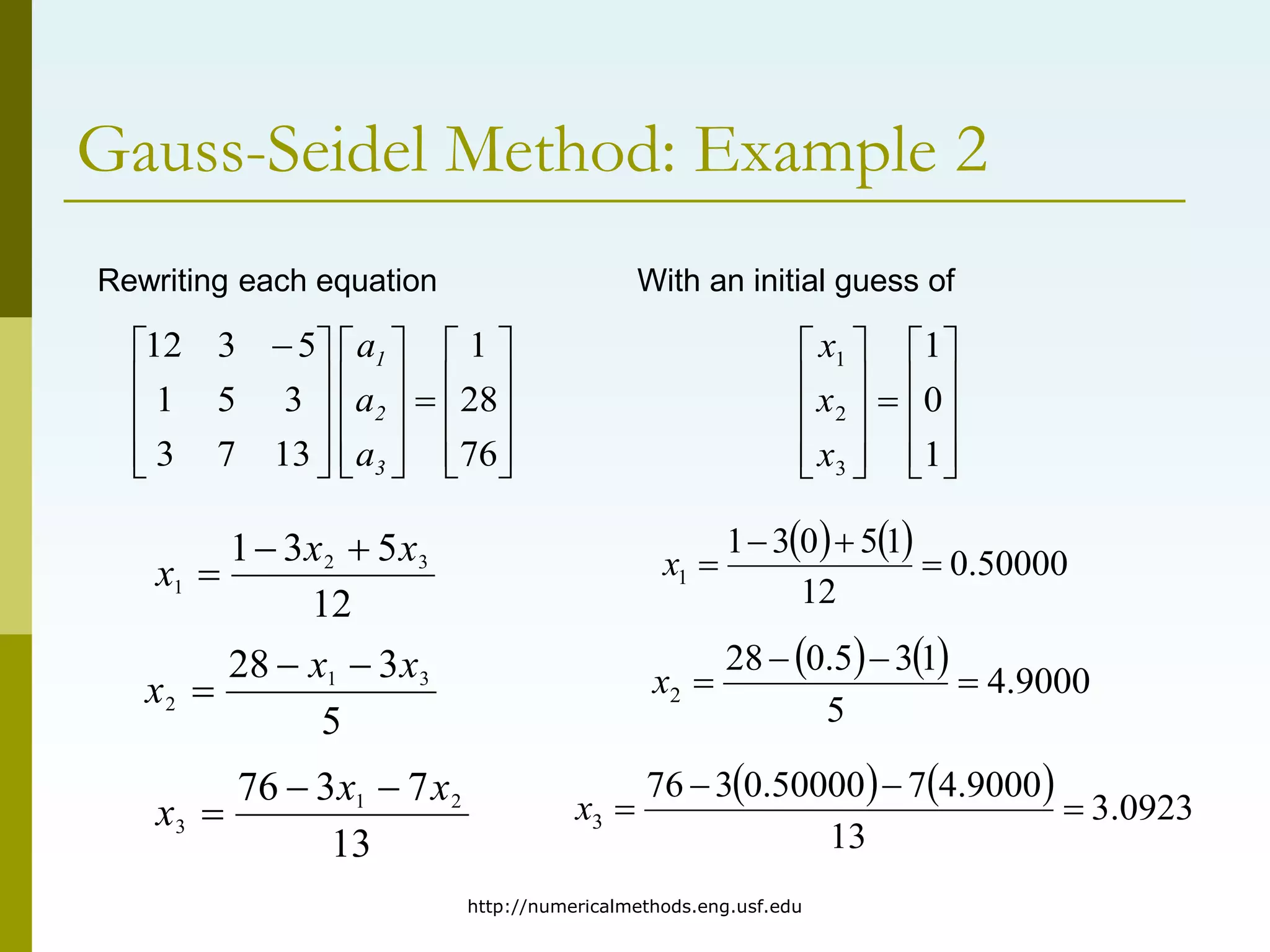 http://numericalmethods.eng.usf.edu
Gauss-Seidel Method: Example 2






























 
76
28
1
13
7
3
3
5
1
5
3
12
3
2
1
a
a
a
Rewriting each equation
12
5
3
1 3
2
1
x
x
x



5
3
28 3
1
2
x
x
x



13
7
3
76 2
1
3
x
x
x



With an initial guess of





















1
0
1
3
2
1
x
x
x
    50000
.
0
12
1
5
0
3
1
1 



x
    9000
.
4
5
1
3
5
.
0
28
2 



x
    0923
.
3
13
9000
.
4
7
50000
.
0
3
76
3 



x
 