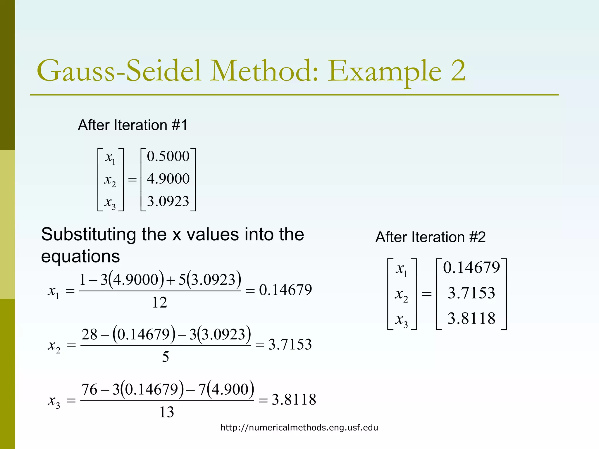 http://numericalmethods.eng.usf.edu
Gauss-Seidel Method: Example 2





















8118
.
3
7153
.
3
14679
.
0
3
2
1
x
x
x
After Iteration #1
    14679
.
0
12
0923
.
3
5
9000
.
4
3
1
1 



x
    7153
.
3
5
0923
.
3
3
14679
.
0
28
2 



x
    8118
.
3
13
900
.
4
7
14679
.
0
3
76
3 



x
Substituting the x values into the
equations
After Iteration #2





















0923
.
3
9000
.
4
5000
.
0
3
2
1
x
x
x
 