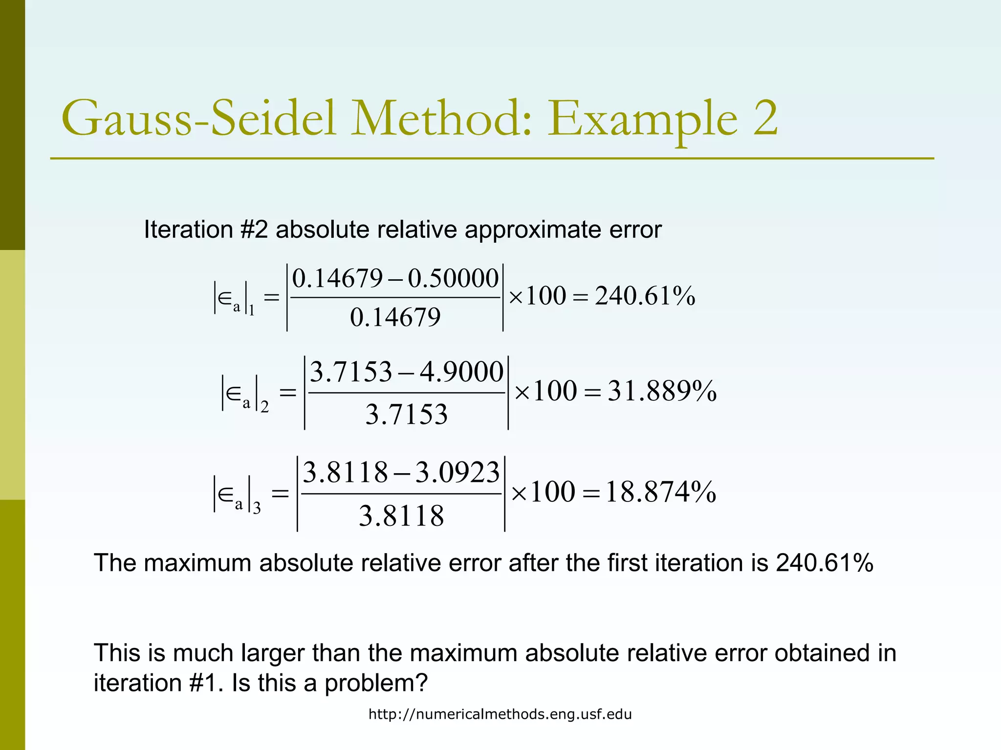 http://numericalmethods.eng.usf.edu
Gauss-Seidel Method: Example 2
Iteration #2 absolute relative approximate error
%
61
.
240
100
14679
.
0
50000
.
0
14679
.
0
1
a 




%
889
.
31
100
7153
.
3
9000
.
4
7153
.
3
2
a 




%
874
.
18
100
8118
.
3
0923
.
3
8118
.
3
3
a 




The maximum absolute relative error after the first iteration is 240.61%
This is much larger than the maximum absolute relative error obtained in
iteration #1. Is this a problem?
 