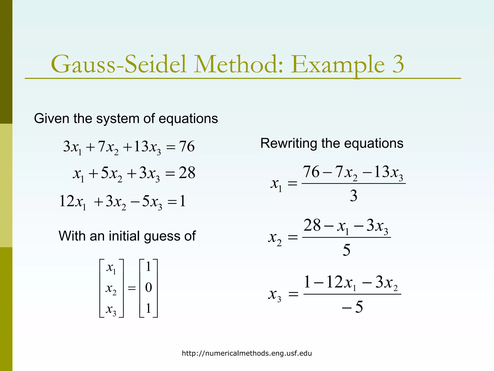 http://numericalmethods.eng.usf.edu
Gauss-Seidel Method: Example 3
Given the system of equations
76
13
7
3 3
2
1 

 x
x
x
28
3
5 3
2
1 

 x
x
x
1
5
3
12 3
2
1 

 x
x
x
With an initial guess of





















1
0
1
3
2
1
x
x
x
Rewriting the equations
3
13
7
76 3
2
1
x
x
x



5
3
28 3
1
2
x
x
x



5
3
12
1 2
1
3




x
x
x
 