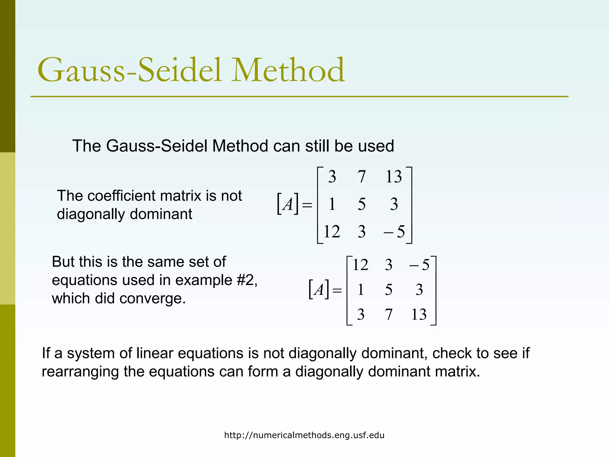 http://numericalmethods.eng.usf.edu
Gauss-Seidel Method
The Gauss-Seidel Method can still be used
The coefficient matrix is not
diagonally dominant
 












5
3
12
3
5
1
13
7
3
A
But this is the same set of
equations used in example #2,
which did converge.
 









 

13
7
3
3
5
1
5
3
12
A
If a system of linear equations is not diagonally dominant, check to see if
rearranging the equations can form a diagonally dominant matrix.
 