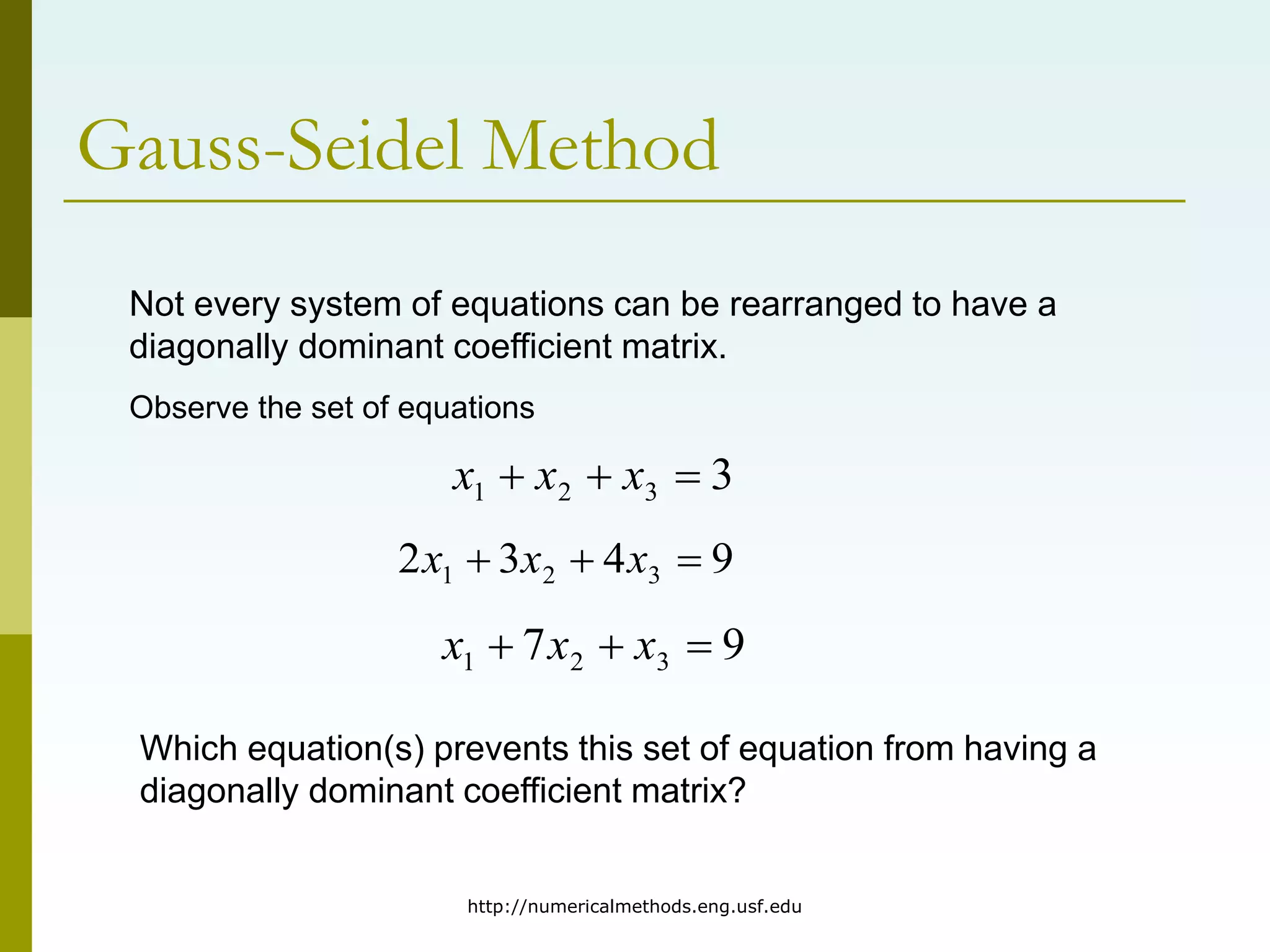 http://numericalmethods.eng.usf.edu
Gauss-Seidel Method
Not every system of equations can be rearranged to have a
diagonally dominant coefficient matrix.
Observe the set of equations
3
3
2
1 

 x
x
x
9
4
3
2 3
2
1 

 x
x
x
9
7 3
2
1 

 x
x
x
Which equation(s) prevents this set of equation from having a
diagonally dominant coefficient matrix?
 