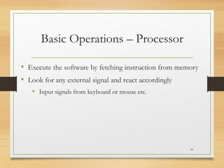 Basic Operations – Processor
• Execute the software by fetching instruction from memory
• Look for any external signal and react accordingly
• Input signals from keyboard or mouse etc.
10
 