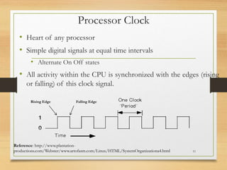Processor Clock
• Heart of any processor
• Simple digital signals at equal time intervals
• Alternate On Off states
• All activity within the CPU is synchronized with the edges (rising
or falling) of this clock signal.
11
Reference: http://www.plantation-
productions.com/Webster/www.artofasm.com/Linux/HTML/SystemOrganizationa4.html
Rising Edge Falling Edge
 